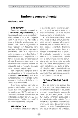268
M A N U A L D E T R A U M A O R T O P É D I C O
Síndrome compartimental
Luciano Ruiz Torres
Introdução
Dentre as urgências ortopédicas,
a Síndrome Compartimental (SC) é
talvez aquela que possa ser negligen-
ciada pelo especialista em ortopedia
com maior frequência. Associada a
trauma, infecção, queimaduras, aci-
dentes com animal peçonhento e
lesão vascular com frequência sem
perda da perfusão; pensar na sua pos-
sibilidade é a forma mais segura de se
evitar atraso ou erro no diagnóstico. É
definida como um complexo de sin-
tomas causado pela pressão tecidual
elevada dentro de um compartimento
ósteo-fascial fechado, que interfere na
circulação para os músculos e nervos
situados nesse compartimento.
Tem importância porque o atraso
no diagnóstico e na instauração do
tratamento (fasciotomia) leva a re-
sultados ruins podendo chegar a uma
contratura isquêmica de Volkmann e
amputação do membro.
E como não bastasse o prejuízo ao
paciente, vale lembrar que é uma das
causasmaiscomunsdeprocessoscon-
tra médicos nos EUA 1
.Templeman em
1993 demonstra que o valor médio da
indenização judicial por uma SC não
diagnosticada (“malpractice awar“) é
de aproximadamente $280,000.
Fisiopatologia
É importante lembrar que a fáscia
e a pele são tecidos extensíveis, con-
tudo a partir de determinado mo-
mento inelásticos a um maior volume
intra-compartimental solicitado.
A partir de um evento que deter-
mina lesão tecidual (fratura/queima-
dura) temos hemorragia, subsequente
edema e pressão tecidual aumentada.
Esta pressão aumentada determina
diminuição de drenagem linfática e
venosa, alimentando mais o edema.
Determinado momento, a pressão
dentro do compartimento impede
que as perfurantes e arteríolas perfun-
dam o músculo.Vale ressaltar que toda
esta cascata de eventos pode ocorrer
com manutenção de pulso e perfu-
são distal do membro. O ciclo vicioso
se retro-alimenta e o dano pode ser
completo. Uma vez instalada, somente
a fasciotomia pode tratar a SC.
Sintomatologia e exame
físico
Dor ao estiramento passivo dos
músculos daquele compartimento é o
sintoma mais fidedigno. Se a suspeita
está em compartimento anterior do
antebraço após redução de uma fra-
tura supra, a manobra pesquisada é
a extensão do punho e dedos. Se for
uma fratura exposta de tíbia com aco-
metimento maior do compartimento
anterior da perna, flexão plantar pas-
siva deve ser realizado no tornozelo.
 