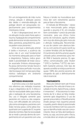 269
M A N U A L D E T R A U M A O R T O P É D I C O
Em um esmagamento de mão numa
criança, adução e abdução passiva
dos dedos e extensão-abdução do
polegar devem ser pesquisadas res-
pectivamente para compartimentos
interósseos e tenar.
A dor é desproporcional, tem iní-
cio abrupto muitas vezes horas após o
trauma.Apalpaçãodocompartimento
pode demonstrar tensão excessiva. Pa-
lidez, parestesia, poiquilotermia, pare-
sia podem estar presentes 2
.
Uma vez que a obstrução arterial
é tardia e incomum, a ausência do
pulso não é um sinal fundamental
no momento adequado para se fazer
o diagnóstico. Todavia, indica gravi-
dade e possibilidade de lesão vascu-
lar associada. Embora ultrassonogra-
fia possa demonstrar tensão fascial e
cintilografia baixa perfusão muscular,
não há espaço nem tempo para diag-
nóstico radiológico em síndrome
compartimental.
Métodos invasivos
A primeira coisa a se dizer quando
nos referimos aos métodos invasivos
é que o diagnóstico da SC é clínico e
não há necessidade deles para indica-
ção e realização de uma fasciotomia.
Seu uso é relegado somente para
pacientes em coma ou não coopera-
tivos, com dificuldades de comunica-
ção como estrangeiros, pacientes com
lesão nervosa grave, como plexo bra-
quial total com suspeita de SC na parte
distal do membro. Não há necessidade
de se medir a pressão dentro do com-
partimento em um paciente com uma
fratura e tensão na musculatura que
inicia dor com estiramento passivo
para se fazer a fasciotomia.
O método de Whitesides 3
, talvez
o mais mencionado pelos antigos
quando o assunto é SC, em estudos
bem controlados4
carece da precisão
necessária para uso clínico. Como
ponta do transdutor, agulha simples
tem risco de obstrução pelo músculo
e aferição inadequada. Recomenda-
se uso de cateter com abertura late-
ral, ou com ponta em pavio (wick) ou
o cateter fendido (slit) de Rorabeck 5
.
O manômetro de linha arterial, aquele
utilizado pelos anestesistas para me-
dir PAM é bastante preciso. Os apa-
relhos comercializados pela Stryker
® (STIC) e Synthess ® (ETTC) são tam-
bém bastante precisos. Este tipo de
aparato acredita-se esteja ausente em
quase 100% dos pronto-socorros de
ortopedia do país e definitivamente
não é essencial.
Tratamento
Músculos toleram bem até 4 horas
de isquemia. Por volta de 6 horas o re-
sultado é incerto. Após 8 horas, o dano
é irreversível 3
. A fasciotomia é o trata-
mento da SC e deve ser feita imedia-
tamente após diagnóstico. O uso do
garrote pneumático é filosoficamente
errado porque mais isquemia piorará
o quadro, porém deixá-lo posicionado
na raiz do membro é útil nos casos em
que se identifica lesão vascular conco-
mitante. Deve ser feita dermatofascio-
tomia, ou seja, seccionar pele e fáscia,
a incisão deve ser ampla com quebras
 