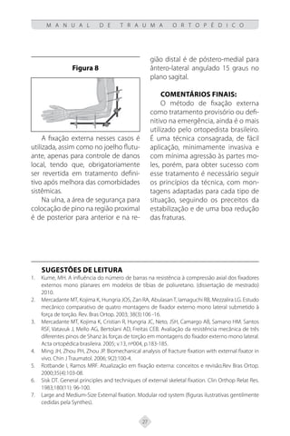 27
M A N U A L D E T R A U M A O R T O P É D I C O
Figura 8
A fixação externa nesses casos é
utilizada, assim como no joelho flutu-
ante, apenas para controle de danos
local, tendo que, obrigatoriamente
ser revertida em tratamento defini-
tivo após melhora das comorbidades
sistêmicas.
Na ulna, a área de segurança para
colocação de pino na região proximal
é de posterior para anterior e na re-
gião distal é de póstero-medial para
ântero-lateral angulado 15 graus no
plano sagital.
Comentários finais:
O método de fixação externa
como tratamento provisório ou defi-
nitivo na emergência, ainda é o mais
utilizado pelo ortopedista brasileiro.
É uma técnica consagrada, de fácil
aplicação, minimamente invasiva e
com mínima agressão às partes mo-
les, porém, para obter sucesso com
esse tratamento é necessário seguir
os princípios da técnica, com mon-
tagens adaptadas para cada tipo de
situação, seguindo os preceitos da
estabilização e de uma boa redução
das fraturas.
SUGESTÕES DE LEITURA
Kume, MH. A influência do número de barras na resistência à compressão axial dos fixadores
1.
externos mono planares em modelos de tíbias de poliuretano. (dissertação de mestrado)
2010.
Mercadante MT, Kojima K, Hungria JOS, Zan RA, Abulasan T, Iamaguchi RB, Mezzalira LG. Estudo
2.
mecânico comparativo de quatro montagens de fixador externo mono lateral submetido à
força de torção. Rev. Bras Ortop. 2003; 38(3):106 -16.
Mercadante MT, Kojima K, Cristian R, Hungria JC, Neto, JSH, Camargo AB, Samano HM. Santos
3.
RSF, Vatavuk J, Mello AG, Bertolani AD, Freitas CEB. Avaliação da resistência mecânica de três
diferentes pinos de Shanz às forças de torção em montagens do fixador externo mono lateral.
Acta ortopédica brasileira. 2005; v.13, nº004, p.183-185.
Ming JH, Zhou PH, Zhou JP. Biomechanical analysis of fracture fixation with external fixator in
4.
vivo. Chin J Traumatol. 2006; 9(2):100-4.
Rotbande I, Ramos MRF. Atualização em fixação externa: conceitos e revisão.Rev Bras Ortop.
5.
2000;35(4):103-08.
Sisk DT. General principles and techniques of external skeletal fixation. Clin Orthop Relat Res.
6.
1983;180(11): 96-100.
Large and Medium-Size External fixation. Modular rod system (figuras ilustrativas gentilmente
7.
cedidas pela Synthes).
 