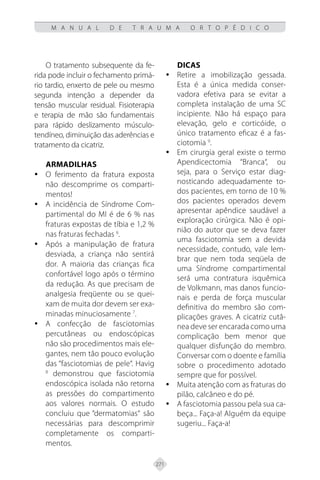 271
M A N U A L D E T R A U M A O R T O P É D I C O
O tratamento subsequente da fe-
rida pode incluir o fechamento primá-
rio tardio, enxerto de pele ou mesmo
segunda intenção a depender da
tensão muscular residual. Fisioterapia
e terapia de mão são fundamentais
para rápido deslizamento músculo-
tendíneo, diminuição das aderências e
tratamento da cicatriz.
Armadilhas
O ferimento da fratura exposta
y
y
não descomprime os comparti-
mentos!
A incidência de Síndrome Com-
y
y
partimental do MI é de 6 % nas
fraturas expostas de tíbia e 1,2 %
nas fraturas fechadas 6
.
Após a manipulação de fratura
y
y
desviada, a criança não sentirá
dor. A maioria das crianças fica
confortável logo após o término
da redução. As que precisam de
analgesia freqüente ou se quei-
xam de muita dor devem ser exa-
minadas minuciosamente 7
.
A confecção de fasciotomias
y
y
percutâneas ou endoscópicas
não são procedimentos mais ele-
gantes, nem tão pouco evolução
das “fasciotomias de pele“. Havig
8
demonstrou que fasciotomia
endoscópica isolada não retorna
as pressões do compartimento
aos valores normais. O estudo
concluiu que “dermatomias“ são
necessárias para descomprimir
completamente os comparti-
mentos.
Dicas
Retire a imobilização gessada.
y
y
Esta é a única medida conser-
vadora efetiva para se evitar a
completa instalação de uma SC
incipiente. Não há espaço para
elevação, gelo e corticóide, o
único tratamento eficaz é a fas-
ciotomia 9
.
Em cirurgia geral existe o termo
y
y
Apendicectomia “Branca“, ou
seja, para o Serviço estar diag-
nosticando adequadamente to-
dos pacientes, em torno de 10 %
dos pacientes operados devem
apresentar apêndice saudável a
exploração cirúrgica. Não é opi-
nião do autor que se deva fazer
uma fasciotomia sem a devida
necessidade, contudo, vale lem-
brar que nem toda seqüela de
uma Síndrome compartimental
será uma contratura isquêmica
de Volkmann, mas danos funcio-
nais e perda de força muscular
definitiva do membro são com-
plicações graves. A cicatriz cutâ-
nea deve ser encarada como uma
complicação bem menor que
qualquer disfunção do membro.
Conversar com o doente e família
sobre o procedimento adotado
sempre que for possível.
Muita atenção com as fraturas do
y
y
pilão, calcâneo e do pé.
A fasciotomia passou pela sua ca-
y
y
beça... Faça-a! Alguém da equipe
sugeriu... Faça-a!
 