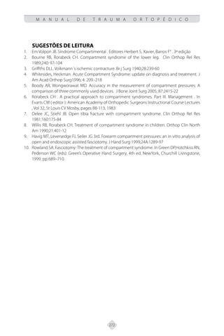 272
M A N U A L D E T R A U M A O R T O P É D I C O
SUGESTÕES DE LEITURA
Em Volpon JB. Síndrome Compartimental . Editores Herbert S, Xavier, Barros F° . 3ª edição
1.
Bourne RB, Rorabeck CH. Compartment syndrome of the lower leg. Clin Orthop Rel Res
2.
1989;240: 97-104
Griffths DLL. Volkmann´s ischemic contracture. Br j Surg 1940;28:239-60
3.
Whitesides, Heckman. Acute Compartment Syndrome: update on diagnosis and treatment. J
4.
Am Acad Orthop Surg1996; 4: 209 -218
Boody AR, Wongworawat MD. Accuracy in the measurement of compartment pressures: A
5.
comparison of three commonly used devices. J Bone Joint Surg 2005; 87:2415-22
Rorabeck CH . A practical approach to compartment syndromes. Part III. Management . In
6.
Evarts CM ( editor ): American Academy of Orthopedic Surgeons Instructional Course Lectures
, Vol 32, St Louis CV Mosby, pages 88-113, 1983
Delee JC, Stiehl JB. Open tibia fracture with compartment syndrome. Clin Orthop Rel Res
7.
1981;160:175-84
Willis RB, Rorabeck CH. Treatment of compartment syndrome in children. Orthop Clin North
8.
Am 1990;21:401-12
Havig MT, Leversedge FJ, Seiler JG 3rd. Forearm compartment pressures: an in vitro analysis of
9.
open and endoscopic assisted fasciotomy. J Hand Surg 1999;24A:1289-97
Rowland SA: Fasciotomy: The treatment of compartment syndrome. In Green DP,Hotchkiss RN,
10.
Pederson WC (eds): Green’s Operative Hand Surgery, 4th ed. NewYork, Churchill Livingstone,
1999, pp 689–710.
 