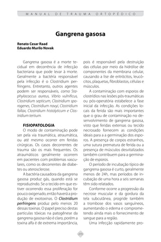 273
M A N U A L D E T R A U M A O R T O P É D I C O
Gangrena gasosa
Renato Cesar Raad
Eduardo Murilo Novak
Gangrena gasosa é a morte te-
cidual em decorrência de infecção
bacteriana que pode levar à morte.
Geralmente a bactéria responsável
pela infecção é o Clostridium per-
fringens. Entretanto, outros agentes
podem ser responsáveis, como Sta-
phylococcus aureus, Vibrio vulnificus,
Clostridium septicum, Clostridium spo-
rogenes, Clostridium novyi, Clostridium
fallax, Clostridium histolyticum e Clos-
tridium tertium.
FISIOPATOLOGIA
O modo de contaminação pode
ser pela via traumática, atraumática,
ou até mesmo ocorrer em feridas
cirúrgicas. Os casos decorrentes de
trauma são os mais frequentes. Os
atraumáticos geralmente ocorrem
em pacientes com problemas vascu-
lares, como os decorrentes de diabe-
tes ou aterosclerose.
A bactéria causadora da gangrena
gasosa produz gás, quando está se
reproduzindo. Se o tecido em que es-
tiver ocorrendo essa proliferação for
pouco oxigenado, então haverá a pro-
dução de exotoxinas. O Clostridium
perfringens produz pelo menos 20
dessas toxinas. O papel preciso destas
particulas tóxicas na patogênese da
gangrena gasosa não é claro, porém a
toxina alfa é de extrema importância,
pois é responsável pela destruição
das células por meio da hidrólise de
componentes da membrana celular,
causando a lise de eritrócitos, leucó-
citos, plaquetas, fibroblastos, células e
músculos.
A contaminação com esporos de
clostrídios nas lesões pós-traumáticas
ou pós-operatória estabelece a fase
inicial da infecção. As condições lo-
cais da ferida são mais importantes
que o grau de contaminação no de-
senvolvimento de gangrena gasosa,
visto que feridas extensas ou tecido
necrosado fornecem as condições
ideais para a a germinação dos espo-
ros. A presença de corpos estranhos,
uma sutura prematura de ferida ou a
presença de músculos desvitalizados
também contribuem para a germina-
ção de esporos.
O período de incubação típico de
gangrena gasosa é curto, geralmente
menos de 24h, mas períodos de in-
cubação de uma hora a seis semanas
têm sido relatados.
Conforme ocorre a progressão da
necrose muscular e da gordura da
tela subcutânea, progride também
a trombose dos vasos sanguíneos,
aumentando o edema e comprome-
tendo ainda mais o fornecimento de
sangue para a região.
Uma infecção rapidamente pro-
 