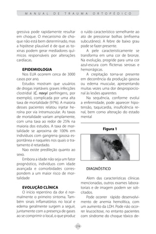 274
M A N U A L D E T R A U M A O R T O P É D I C O
gressiva pode rapidamente resultar
em choque. O mecanismo de cho-
que não está bem determinado, mas
a hipótese plausível é de que as to-
xinas podem gerar mediadores quí-
micos responsáveis por alterações
cardíacas.
EPIDEMIOLOGIA
Nos EUA ocorrem cerca de 3000
casos por ano.
Estudos mostram que usuários
de drogas injetáveis graves infecções
clostridial (C. novyi perfringens, por
exemplo), complicada por uma alta
taxa de mortalidade (97%). A maioria
desses pacientes relatou injetar he-
roína por via intramuscular. As taxas
de mortalidade variam amplamente,
com uma taxa ao redor de 25% na
maioria dos estudos. A taxa de mor-
talidade se aproxima de 100% em
indivíduos com gangrena gasosa es-
pontânea e naqueles nos quais o tra-
tamento é retardado.
Nao existe predileção quanto ao
sexo.
Embora a idade não seja um fator
prognóstico, indivíduos com idade
avançada e comorbidades corres-
pondem a um maior risco de mor-
talidade
EVOLUÇÃO CLÍNICA
O início repentino da dor é nor-
malmente o primeiro sintoma. Tam-
bém sinais inflamatórios no local e
edema geralmente surgem a seguir,
juntamente com a presença de gases
ao se comprimir o local, o que produz
o ruído característico semelhante ao
ato de pressionar bolhas (enfisema
subcutâneo). A febre de baixo grau
pode se fazer presente.
A pele caracteristicamente se
transforma em uma cor de bronze.
Na evolução, progride para uma cor
azul-escura com flictenas serosas e
hemorrágicas.
A crepitação torna-se presente
em decorrência da produção gasosa
ou edema muscular, apresentando
muitas vezes uma dor desproporcio-
nal às lesões aparentes
Na sequência, conforme evolui
a enfermidade, pode aparecer hipo-
tensão, taquicardia, insuficiência re-
nal, bem como alteração do estado
mental
Figura 1
DIAGNÓSTICO
Alem das características clínicas
mencionadas, outros exames labora-
toriais e de imagem podem ser soli-
citados.
Pode ocorrer rápido desenvolvi-
mento de anemia hemolítica, com
um aumento da LDH. Pode não ocor-
rer leucocitose, no entanto pacientes
com síndrome do choque tóxico de-
 