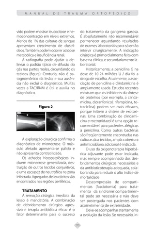 275
M A N U A L D E T R A U M A O R T O P É D I C O
vido podem mostrar leucocitose e he-
moconcentração em níveis extremos.
Menos de 1% das culturas de sangue
apresentam crescimento de clostrí-
deos.Também podem ocorrer acidose
metabólica e insuficiência renal.
A radiografia pode ajudar a de-
linear o padrão típico de difusão do
gás nas partes moles, circundando os
tecidos (figura). Contudo, não é pa-
tognomônico da lesão, e sua ausên-
cia não exclui o diagnóstico. Muitas
vezes a TAC/RNM é útil e auxilia no
diagnóstico.
Figura 2
A exploração cirurgica confirma o
diagnóstico de mionecrose. O mús-
culo afetado apresenta-se pálido e
não apresenta contratilidade.
Os achados histopatológicos in-
cluem mionecrose generalizada, des-
truição de outros tecidos conjuntivos,
e uma escassez de neutrófilos na zona
infectada.Agregadosdeleucócitossão
encontrados nas regiões periféricas.
TRATAMENTO
A remoção cirúrgica imediata da
lesao é mandatória. A combinação
de debridamento cirúrgico agres-
sivo e terapia antibiótica eficaz é o
fator determinante para o sucesso
do tratamento da gangrena gasosa.
É absolutamente não recomendável
permanecer aguardando resultados
de exames laboratoriais para só então
intervir cirurgicamente. A indicação
cirúrgica é primordialmente feita com
base na clínica, e secundariamente la-
boratorial.
Historicamente, a penicilina G na
dose de 10-24 milhões U / dia foi a
droga de escolha. Atualmente, a asso-
ciação de penicilina e clindamicina é
amplamente usada. Estudos recentes
mostram que os inibidores da síntese
de proteínas (por exemplo, a clinda-
micina, cloranfenicol, rifampicina, te-
traciclina) podem ser mais eficazes,
porque inibem a síntese de exotoxi-
nas. Uma combinação de clindami-
cina e metronidazol é uma opção re-
comendável para pacientes alérgicos
à penicilina. Como outras bactérias
são freqüentemente encontradas nas
culturas doa tecidos, ampla cobertura
antimicrobiana adicional é indicada.
O uso da oxigenoterapia hiperbá-
rica adjuvante pode estar indicada,
mas sempre acompanhado dos des-
bridamentos cirúrgicos necessários e
da antibioticoterapia adequada, cola-
borando para reduzir o alto índice de
mortalidade
Descompressão de comparti-
mentos (fasciotomia) para trata-
mento da síndrome compartimen-
tal pode ser necessária e não deve
ser postergada nos pacientes com
acometimento de extremidade.
Deve-seacompanharatentamente
a evolução da lesão. Se necessário, in-
 