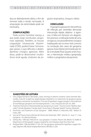 276
M A N U A L D E T R A U M A O R T O P É D I C O
dica-se debridamento diário, a fim de
remover todo o tecido necrosado. A
amputação da extremidade pode ser
necessária.
COMPLICAÇÕES
Pode ocorrer hemólise maciça, o
que pode exigir transfusões sanguí-
neas repetidas. Também, se houver
coagulação intravascular dissemi-
nada (CIVD), poderá haver hemorra-
gias graves, o que dificulta o desbri-
damento cirúrgico agressivo. Além
disso, pode-se desenvolver insufici-
ência renal aguda, síndrome da an-
gústia respiratória, choque e óbito.
CONCLUSÃO
A gangrena gasosa em decorrência
de infecção por clostrídeo demanda
intervenção rápida, objetiva e agres-
siva. A falha em fornecer um diagnós-
tico precoce, a indicação tardia de uma
cirurgia ou um procedimento cirúrgico
inadequado são os erros mais comuns
na condução dos casos de gangrena
gasosa. Esses fatores terminarão por di-
tar o resultado final. Quanto antes hou-
ver a intervenção médica apropriada,
melhor o prognóstico do paciente.
SUGESTÕES DE LEITURA
Lima, Edgard de Barros; Bernardes, Carlos Henrique A; Martins, Antônio Carlos Giometti; Mar-
1.
condes, Carla M. O papel da oxigenoterapia hiperbárica no tratamento da gangrena gasosa
clostridiana e da fasciite necrotizante / The role of hyperbaric oxygen therapy in the treatment
of clostridial gas gangrene and necrotizing fasciitis. J. vasc. bras;2(3):220-224, set. 2003.
Treatment Outcome of Nonclostridial Gas Gangrene at a Level 1 Trauma Center. Takahira, Nao-
2.
nobu*; Shindo, Masateru*; Tanaka, Keiji*; Soma, Kazui*; Ohwada, Takashi*; Itoman, Moritoshi
Prevention and Treatment of Gas Gangrene - JAMA. William A. Altemeier, MD; William D.
3.
Fullen, MD
Journal of Trauma-Injury Infection & Critical Care: November 1983 - Volume 23 - Issue 11 > Gas
4.
Gangrene: I. A Collective Review
Orthop Rev. 1990 Apr;19(4):333-41. Gas gangrene. A review. Present DA, Meislin R, Shaffer B.
5.
Department of Orthopaedic Surgery, Hospital for Joint Diseases, New York, New York
Postgrad Med. 1996 Apr;99(4):217-20, 224. Gas gangrene: potential for hyperbaric oxygen the-
6.
rapy. Stephens MB. Naval Hospital Bremerton, WA 98312, USA
 
