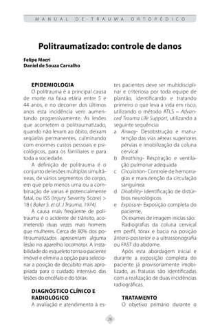 28
M A N U A L D E T R A U M A O R T O P É D I C O
Politraumatizado: controle de danos
Felipe Macri
Daniel de Souza Carvalho
Epidemiologia
O politrauma é a principal causa
de morte na faixa etária entre 5 e
44 anos, e no decorrer dos últimos
anos esta incidência vem aumen-
tando progressivamente. As lesões
que acometem o politraumatizado,
quando não levam ao óbito, deixam
seqüelas permanentes, culminando
com enormes custos pessoais e psi-
cológicos, para os familiares e para
toda a sociedade.
A definição de politrauma é o
conjunto de lesões múltiplas simultâ-
neas, de vários segmentos do corpo,
em que pelo menos uma ou a com-
binação de varias é potencialmente
fatal, ou ISS (Injury Severity Score) >
18 ( Baker S. et al. J Trauma, 1974).
A causa mais freqüente de poli-
trauma é o acidente de trânsito, aco-
metendo duas vezes mais homens
que mulheres. Cerca de 80% dos po-
litraumatizados apresentam alguma
lesão no aparelho locomotor. A insta-
bilidade do esqueleto torna o paciente
imóvel e elimina a opção para selecio-
nar a posição de decúbito mais apro-
priada para o cuidado intensivo das
lesões do encéfalo e do tórax.
Diagnóstico Clínico e
Radiológico
A avaliação e atendimento à es-
tes pacientes deve ser multidiscipli-
nar e criteriosa por toda equipe de
plantão, identificando e tratando
primeiro o que leva a vida em risco,
utilizando o método ATLS – Advan-
ced Trauma Life Support, utilizando a
seguinte sequência:
a Airway- Desobstrução e manu-
tenção das vias aéreas superiores
pérvias e imobilização da coluna
cervical
b Breathing- Respiração e ventila-
ção pulmonar adequada
c Circulation- Controle de hemorra-
gias e manutenção da circulação
sanguínea
d Disability- Identificação de distúr-
bios neurológicos
e Exposure- Exposição completa do
paciente,
Os exames de imagem inicias são:
Radiografias da coluna cervical
em perfil, tórax e bacia na posição
ântero-posterior e a ultrassonografia
ou FAST do abdome.
Após esta abordagem inicial e
durante a exposição completa do
paciente já provisoriamente imobi-
lizado, as fraturas são identificadas
com a realização de duas incidências
radiográficas.
Tratamento
O objetivo primário durante o
 