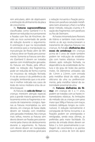 280
M A N U A L D E T R A U M A O R T O P É D I C O
rem articulares, além de objetivarem
a restituição do alinhamento da placa
de crescimento.
As fraturas supracondilianas
classificadas como Gartland II e III,
devemserreduzidasincruentamente
e fixadas com fios de Kirschner, de-
vido ao risco aumentado de perda
de redução durante o seguimento.
A orientação é que na necessidade
de anestesia para a manipulação ou
manutenção de flexão além de 90º,
a fratura deve ser fixada percutanea-
mente. Somente as fraturas sem des-
vio (Gartland I) devem ser tratadas
apenas com imobilizações gessadas.
As fraturas em flexão, pela dificul-
dade na redução dos fragmentos,
pode ser reduzida de forma cruenta
no insucesso da redução fechada.
A via de acesso é da preferência do
cirurgião, lembrando que a via ante-
rior é melhor indicada nos casos de
lesão do nervo mediano e/ou da ar-
téria braquial.
As fraturas do colo do fêmur nas
crianças merecem atenção especial,
pois a grande maioria apresenta des-
locamento entre os fragmentos e ne-
cessita de tratamento cirúrgico. Ape-
nas as fraturas incompletas ou sem
desvios, em crianças de baixa idade,
devem ser tratadas com imobiliza-
ções gessadas imediatas. Nas crianças
mais velhas, mesmo as fraturas sem
desvio devem ser fixadas percutanea-
mente pela chance de deslocamento
durante o seguimento. As fraturas
com desvio devem ser manipuladas
suavemente sob anestesia geral para
a redução incruenta e fixação percu-
tânea com parafuso canulado metafi-
sário (sem atravessar a fise) e na falha
deste método, redução cruenta e fi-
xação dos fragmentos com parafusos
ou fios de Steimann.
As hastes intramedulares flexíveis
de titânio e também mais recente-
mente as de aço revolucionaram o
tratamento de algumas fraturas nas
crianças. As fraturas diafisárias dos
ossos do antebraço em crianças
acima de 5 anos de idade também
podem ter indicação de estabiliza-
ção com hastes elásticas intrame-
dulares após redução fechada, na
dependência da estabilidade da fra-
tura e do grau de lesão das partes
moles. Os diâmetros utilizados são
de 1,5mm a 2,5mm, com entrada
pela metáfise distal do rádio, pelo
olécrano da ulna ou preferencial-
mente, pela metáfise lateral da ex-
tremidade proximal da ulna.
As fraturas diafisárias do fê-
mur, em crianças de 5 a 11 anos,
podem ser tratadas com as hastes in-
tramedulares elásticas. As limitações
do método são as crianças com peso
maior que 50Kg e fraturas com traços
instáveis (oblíquos longos ou comi-
nutivos). A redução normalmente é
conseguida de forma incruenta e as
fixações podem ser anterógradas e
retrógradas, sendo estas últimas, as
preferidas pela maior facilidade. Os
pontos de entrada distais devem ser
feitos 2 a 3cm proximalmente à car-
tilagem de crescimento e os pontos
proximais, a cerca de 3cm do ápice
 