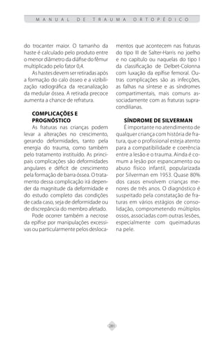 281
M A N U A L D E T R A U M A O R T O P É D I C O
do trocanter maior. O tamanho da
haste é calculado pelo produto entre
o menor diâmetro da diáfise do fêmur
multiplicado pelo fator 0,4.
Ashastesdevemserretiradasapós
a formação do calo ósseo e a vizibili-
zação radiográfica da recanalização
da medular óssea. A retirada precoce
aumenta a chance de refratura.
Complicações e
Prognóstico
As fraturas nas crianças podem
levar a alterações no crescimento,
gerando deformidades, tanto pela
energia do trauma, como também
pelo tratamento instituído. As princi-
pais complicações são deformidades
angulares e déficit de crescimento
pela formação de barra óssea. O trata-
mento dessa complicação irá depen-
der da magnitude da deformidade e
do estudo completo das condições
de cada caso, seja de deformidade ou
de discrepância do membro afetado.
Pode ocorrer também a necrose
da epífise por manipulações excessi-
vas ou particularmente pelos desloca-
mentos que acontecem nas fraturas
do tipo III de Salter-Harris no joelho
e no capítulo ou naquelas do tipo I
da classificação de Delbet-Colonna
com luxação da epífise femoral. Ou-
tras complicações são as infecções,
as falhas na síntese e as síndromes
compartimentais, mais comuns as-
sociadamente com as fraturas supra-
condilianas.
Síndrome de Silverman
É importante no atendimento de
qualquer criança com história de fra-
tura, que o profissional esteja atento
para a compatibilidade e coerência
entre a lesão e o trauma. Ainda é co-
mum a lesão por espancamento ou
abuso físico infantil, popularizada
por Silverman em 1953. Quase 80%
dos casos envolvem crianças me-
nores de três anos. O diagnóstico é
suspeitado pela constatação de fra-
turas em vários estágios de conso-
lidação, comprometendo múltiplos
ossos, associadas com outras lesões,
especialmente com queimaduras
na pele.
 