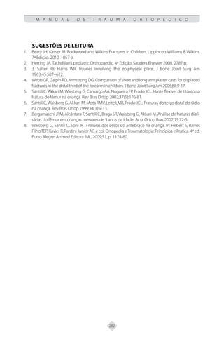 282
M A N U A L D E T R A U M A O R T O P É D I C O
SUGESTÕES DE LEITURA
Beaty JH, Kasser JR. Rockwood and Wilkins Fractures in Children. Lippincott Williams & Wilkins.
1.
7ª Edição. 2010. 1057 p.
Herring JA. Tachdijian’s pediatric Orthopaedic. 4ª Edição. Sauders Elsevier. 2008. 2787 p.
2.
3. Salter RB, Harris WR. Injuries involving the epiphyseal plate. J Bone Joint Surg Am
3.
1963;45:587–622.
Webb GR, Galpin RD, Armstrong DG. Comparison of short and long arm plaster casts for displaced
4.
fractures in the distal third of the forearm in children. J Bone Joint Surg Am 2006;88:9-17.
Santili C,
5. Akkari M, Waisberg G, Camargo AA, Nogueira FP, Prado JCL. Haste flexível de titânio na
fratura de fêmur na criança. Rev Bras Ortop 2002;37(5):176-81.
Santili C,Waisberg G,
6. Akkari M, Mota RMV, Leite LMB, Prado JCL. Fraturas do terço distal do rádio
na criança. Rev Bras Ortop 1999;34(1):9-13.
Bergamaschi JPM,
7. AlcântaraT, Santili C, Braga SR, Waisberg G, Akkari M. Análise de fraturas diafi-
sárias do fêmur em crianças menores de 3 anos de idade. Acta Ortop Bras 2007;15:72-5.
Waisberg G, Santili C, Soni JF . Fraturas dos ossos do antebraço na criança. In: Hebert S, Barros
8.
FilhoTEP, Xavier R, Pardini Junior AG e col. Ortopedia eTraumatologia: Princípios e Prática. 4ª ed.
Porto Alegre: Artmed Editora S.A., 2009;51, p. 1174-80.
 