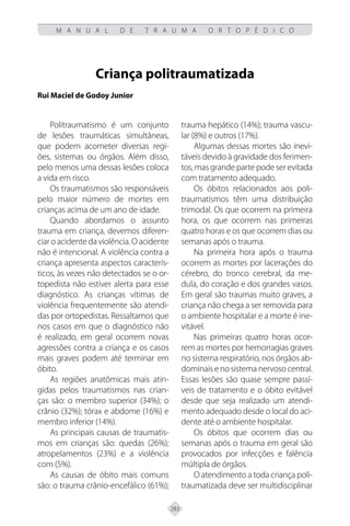 283
M A N U A L D E T R A U M A O R T O P É D I C O
Criança politraumatizada
Rui Maciel de Godoy Junior
Politraumatismo é um conjunto
de lesões traumáticas simultâneas,
que podem acometer diversas regi-
ões, sistemas ou órgãos. Além disso,
pelo menos uma dessas lesões coloca
a vida em risco.
Os traumatismos são responsáveis
pelo maior número de mortes em
crianças acima de um ano de idade.
Quando abordamos o assunto
trauma em criança, devemos diferen-
ciar o acidente da violência. O acidente
não é intencional. A violência contra a
criança apresenta aspectos caracterís-
ticos, às vezes não detectados se o or-
topedista não estiver alerta para esse
diagnóstico. As crianças vítimas de
violência frequentemente são atendi-
das por ortopedistas. Ressaltamos que
nos casos em que o diagnóstico não
é realizado, em geral ocorrem novas
agressões contra a criança e os casos
mais graves podem até terminar em
óbito.
As regiões anatômicas mais atin-
gidas pelos traumatismos nas crian-
ças são: o membro superior (34%); o
crânio (32%); tórax e abdome (16%) e
membro inferior (14%).
As principais causas de traumatis-
mos em crianças são: quedas (26%);
atropelamentos (23%) e a violência
com (5%).
As causas de óbito mais comuns
são: o trauma crânio-encefálico (61%);
trauma hepático (14%); trauma vascu-
lar (8%) e outros (17%).
Algumas dessas mortes são inevi-
táveis devido à gravidade dos ferimen-
tos, mas grande parte pode ser evitada
com tratamento adequado.
Os óbitos relacionados aos poli-
traumatismos têm uma distribuição
trimodal. Os que ocorrem na primeira
hora, os que ocorrem nas primeiras
quatro horas e os que ocorrem dias ou
semanas após o trauma.
Na primeira hora após o trauma
ocorrem as mortes por lacerações do
cérebro, do tronco cerebral, da me-
dula, do coração e dos grandes vasos.
Em geral são traumas muito graves, a
criança não chega a ser removida para
o ambiente hospitalar e a morte é ine-
vitável.
Nas primeiras quatro horas ocor-
rem as mortes por hemorragias graves
no sistema respiratório, nos órgãos ab-
dominais e no sistema nervoso central.
Essas lesões são quase sempre passí-
veis de tratamento e o óbito evitável
desde que seja realizado um atendi-
mento adequado desde o local do aci-
dente até o ambiente hospitalar.
Os óbitos que ocorrem dias ou
semanas após o trauma em geral são
provocados por infecções e falência
múltipla de órgãos.
O atendimento a toda criança poli-
traumatizada deve ser multidisciplinar
 