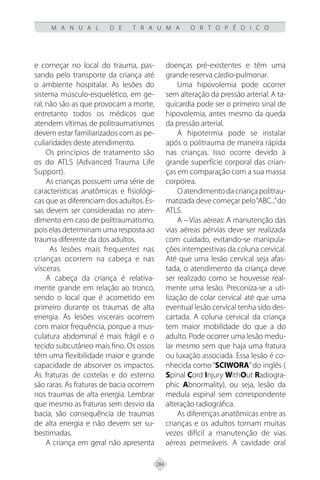 284
M A N U A L D E T R A U M A O R T O P É D I C O
e começar no local do trauma, pas-
sando pelo transporte da criança até
o ambiente hospitalar. As lesões do
sistema músculo-esquelético, em ge-
ral, não são as que provocam a morte,
entretanto todos os médicos que
atendem vítimas de politraumatismos
devem estar familiarizados com as pe-
culiaridades deste atendimento.
Os princípios de tratamento são
os do ATLS (Advanced Trauma Life
Support).
As crianças possuem uma série de
características anatômicas e fisiológi-
cas que as diferenciam dos adultos. Es-
sas devem ser consideradas no aten-
dimento em caso de politraumatismo,
pois elas determinam uma resposta ao
trauma diferente da dos adultos.
As lesões mais frequentes nas
crianças ocorrem na cabeça e nas
vísceras.
A cabeça da criança é relativa-
mente grande em relação ao tronco,
sendo o local que é acometido em
primeiro durante os traumas de alta
energia. As lesões viscerais ocorrem
com maior frequência, porque a mus-
culatura abdominal é mais frágil e o
tecido subcutâneo mais fino. Os ossos
têm uma flexibilidade maior e grande
capacidade de absorver os impactos.
As fraturas de costelas e do esterno
são raras. As fraturas de bacia ocorrem
nos traumas de alta energia. Lembrar
que mesmo as fraturas sem desvio da
bacia, são consequência de traumas
de alta energia e não devem ser su-
bestimadas.
A criança em geral não apresenta
doenças pré-existentes e têm uma
grande reserva cárdio-pulmonar.
Uma hipovolemia pode ocorrer
sem alteração da pressão arterial. A ta-
quicardia pode ser o primeiro sinal de
hipovolemia, antes mesmo da queda
da pressão arterial.
A hipotermia pode se instalar
após o politrauma de maneira rápida
nas crianças. Isso ocorre devido à
grande superfície corporal das crian-
ças em comparação com a sua massa
corpórea.
Oatendimentodacriançapolitrau-
matizada deve começar pelo“ABC...”do
ATLS.
A – Vias aéreas: A manutenção das
vias aéreas pérvias deve ser realizada
com cuidado, evitando-se manipula-
ções intempestivas da coluna cervical.
Até que uma lesão cervical seja afas-
tada, o atendimento da criança deve
ser realizado como se houvesse real-
mente uma lesão. Preconiza-se a uti-
lização de colar cervical até que uma
eventual lesão cervical tenha sido des-
cartada. A coluna cervical da criança
tem maior mobilidade do que a do
adulto. Pode ocorrer uma lesão medu-
lar mesmo sem que haja uma fratura
ou luxação associada. Essa lesão é co-
nhecida como “SCIWORA”do inglês (
Spinal Cord Injury WithOut Radiogra-
phic Abnormality), ou seja, lesão da
medula espinal sem correspondente
alteração radiográfica.
As diferenças anatômicas entre as
crianças e os adultos tornam muitas
vezes difícil a manutenção de vias
aéreas permeáveis. A cavidade oral
 