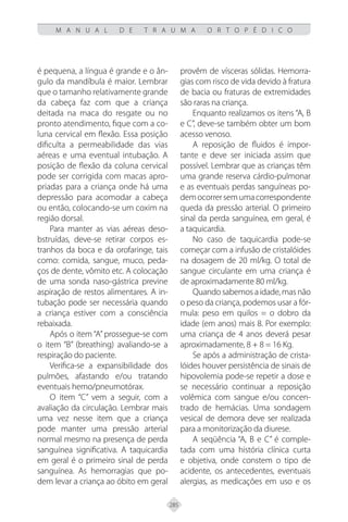 285
M A N U A L D E T R A U M A O R T O P É D I C O
é pequena, a língua é grande e o ân-
gulo da mandíbula é maior. Lembrar
que o tamanho relativamente grande
da cabeça faz com que a criança
deitada na maca do resgate ou no
pronto atendimento, fique com a co-
luna cervical em flexão. Essa posição
dificulta a permeabilidade das vias
aéreas e uma eventual intubação. A
posição de flexão da coluna cervical
pode ser corrigida com macas apro-
priadas para a criança onde há uma
depressão para acomodar a cabeça
ou então, colocando-se um coxim na
região dorsal.
Para manter as vias aéreas deso-
bstruídas, deve-se retirar corpos es-
tranhos da boca e da orofaringe, tais
como: comida, sangue, muco, peda-
ços de dente, vômito etc. A colocação
de uma sonda naso-gástrica previne
aspiração de restos alimentares. A in-
tubação pode ser necessária quando
a criança estiver com a consciência
rebaixada.
Após o item “A” prossegue-se com
o item “B” (breathing) avaliando-se a
respiração do paciente.
Verifica-se a expansibilidade dos
pulmões, afastando e/ou tratando
eventuais hemo/pneumotórax.
O item “C” vem a seguir, com a
avaliação da circulação. Lembrar mais
uma vez nesse item que a criança
pode manter uma pressão arterial
normal mesmo na presença de perda
sanguínea significativa. A taquicardia
em geral é o primeiro sinal de perda
sanguínea. As hemorragias que po-
dem levar a criança ao óbito em geral
provêm de vísceras sólidas. Hemorra-
gias com risco de vida devido à fratura
de bacia ou fraturas de extremidades
são raras na criança.
Enquanto realizamos os itens “A, B
e C”, deve-se também obter um bom
acesso venoso.
A reposição de fluidos é impor-
tante e deve ser iniciada assim que
possível. Lembrar que as crianças têm
uma grande reserva cárdio-pulmonar
e as eventuais perdas sanguíneas po-
democorrersemumacorrespondente
queda da pressão arterial. O primeiro
sinal da perda sanguínea, em geral, é
a taquicardia.
No caso de taquicardia pode-se
começar com a infusão de cristalóides
na dosagem de 20 ml/kg. O total de
sangue circulante em uma criança é
de aproximadamente 80 ml/kg.
Quando sabemos a idade, mas não
o peso da criança, podemos usar a fór-
mula: peso em quilos = o dobro da
idade (em anos) mais 8. Por exemplo:
uma criança de 4 anos deverá pesar
aproximadamente, 8 + 8 = 16 Kg.
Se após a administração de crista-
lóides houver persistência de sinais de
hipovolemia pode-se repetir a dose e
se necessário continuar a reposição
volêmica com sangue e/ou concen-
trado de hemácias. Uma sondagem
vesical de demora deve ser realizada
para a monitorização da diurese.
A seqüência “A, B e C” é comple-
tada com uma história clínica curta
e objetiva, onde constem o tipo de
acidente, os antecedentes, eventuais
alergias, as medicações em uso e os
 