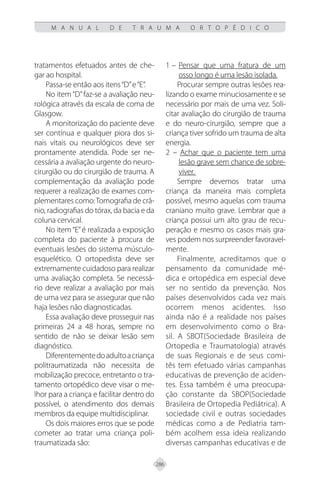 286
M A N U A L D E T R A U M A O R T O P É D I C O
tratamentos efetuados antes de che-
gar ao hospital.
Passa-se então aos itens“D”e“E”.
No item“D”faz-se a avaliação neu-
rológica através da escala de coma de
Glasgow.
A monitorização do paciente deve
ser contínua e qualquer piora dos si-
nais vitais ou neurológicos deve ser
prontamente atendida. Pode ser ne-
cessária a avaliação urgente do neuro-
cirurgião ou do cirurgião de trauma. A
complementação da avaliação pode
requerer a realização de exames com-
plementares como:Tomografia de crâ-
nio, radiografias do tórax, da bacia e da
coluna cervical.
No item“E”é realizada a exposição
completa do paciente à procura de
eventuais lesões do sistema músculo-
esquelético. O ortopedista deve ser
extremamente cuidadoso para realizar
uma avaliação completa. Se necessá-
rio deve realizar a avaliação por mais
de uma vez para se assegurar que não
haja lesões não diagnosticadas.
Essa avaliação deve prosseguir nas
primeiras 24 a 48 horas, sempre no
sentido de não se deixar lesão sem
diagnóstico.
Diferentementedoadultoacriança
politraumatizada não necessita de
mobilização precoce, entretanto o tra-
tamento ortopédico deve visar o me-
lhor para a criança e facilitar dentro do
possível, o atendimento dos demais
membros da equipe multidisciplinar.
Os dois maiores erros que se pode
cometer ao tratar uma criança poli-
traumatizada são:
1 – Pensar que uma fratura de um
osso longo é uma lesão isolada.
Procurar sempre outras lesões rea-
lizando o exame minuciosamente e se
necessário por mais de uma vez. Soli-
citar avaliação do cirurgião de trauma
e do neuro-cirurgião, sempre que a
criança tiver sofrido um trauma de alta
energia.
2 – Achar que o paciente tem uma
lesão grave sem chance de sobre-
viver.
Sempre devemos tratar uma
criança da maneira mais completa
possível, mesmo aquelas com trauma
craniano muito grave. Lembrar que a
criança possui um alto grau de recu-
peração e mesmo os casos mais gra-
ves podem nos surpreender favoravel-
mente.
Finalmente, acreditamos que o
pensamento da comunidade mé-
dica e ortopédica em especial deve
ser no sentido da prevenção. Nos
países desenvolvidos cada vez mais
ocorrem menos acidentes. Isso
ainda não é a realidade nos países
em desenvolvimento como o Bra-
sil. A SBOT(Sociedade Brasileira de
Ortopedia e Traumatologia) através
de suas Regionais e de seus comi-
tês tem efetuado várias campanhas
educativas de prevenção de aciden-
tes. Essa também é uma preocupa-
ção constante da SBOP(Sociedade
Brasileira de Ortopedia Pediátrica). A
sociedade civil e outras sociedades
médicas como a de Pediatria tam-
bém acolhem essa ideia realizando
diversas campanhas educativas e de
 