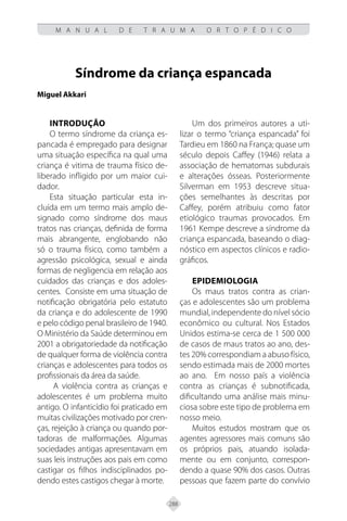 288
M A N U A L D E T R A U M A O R T O P É D I C O
Síndrome da criança espancada
Miguel Akkari
Introdução
O termo síndrome da criança es-
pancada é empregado para designar
uma situação específica na qual uma
criança é vitima de trauma físico de-
liberado infligido por um maior cui-
dador.
Esta situação particular esta in-
cluída em um termo mais amplo de-
signado como síndrome dos maus
tratos nas crianças, definida de forma
mais abrangente, englobando não
só o trauma físico, como também a
agressão psicológica, sexual e ainda
formas de negligencia em relação aos
cuidados das crianças e dos adoles-
centes. Consiste em uma situação de
notificação obrigatória pelo estatuto
da criança e do adolescente de 1990
e pelo código penal brasileiro de 1940.
O Ministério da Saúde determinou em
2001 a obrigatoriedade da notificação
de qualquer forma de violência contra
crianças e adolescentes para todos os
profissionais da área da saúde.
A violência contra as crianças e
adolescentes é um problema muito
antigo. O infanticídio foi praticado em
muitas civilizações motivado por cren-
ças, rejeição à criança ou quando por-
tadoras de malformações. Algumas
sociedades antigas apresentavam em
suas leis instruções aos pais em como
castigar os filhos indisciplinados po-
dendo estes castigos chegar à morte.
Um dos primeiros autores a uti-
lizar o termo “criança espancada” foi
Tardieu em 1860 na França; quase um
século depois Caffey (1946) relata a
associação de hematomas subdurais
e alterações ósseas. Posteriormente
Silverman em 1953 descreve situa-
ções semelhantes às descritas por
Caffey, porém atribuiu como fator
etiológico traumas provocados. Em
1961 Kempe descreve a síndrome da
criança espancada, baseando o diag-
nóstico em aspectos clínicos e radio-
gráficos.
Epidemiologia
Os maus tratos contra as crian-
ças e adolescentes são um problema
mundial, independente do nível sócio
econômico ou cultural. Nos Estados
Unidos estima-se cerca de 1 500 000
de casos de maus tratos ao ano, des-
tes 20% correspondiam a abuso físico,
sendo estimada mais de 2000 mortes
ao ano. Em nosso país a violência
contra as crianças é subnotificada,
dificultando uma análise mais minu-
ciosa sobre este tipo de problema em
nosso meio.
Muitos estudos mostram que os
agentes agressores mais comuns são
os próprios pais, atuando isolada-
mente ou em conjunto, correspon-
dendo a quase 90% dos casos. Outras
pessoas que fazem parte do convívio
 