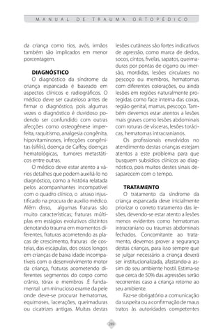 289
M A N U A L D E T R A U M A O R T O P É D I C O
da criança como tios, avós, irmãos
também são implicados em menor
porcentagem.
Diagnóstico
O diagnóstico da síndrome da
criança espancada é baseado em
aspectos clínicos e radiográficos. O
médico deve ser cauteloso antes de
firmar o diagnóstico, pois algumas
vezes o diagnóstico é duvidoso po-
dendo ser confundido com outras
afecções como osteogênese imper-
feita, raquitismo, analgesia congênita,
hipovitaminoses, infecções congêni-
tas (sífilis), doença de Caffey, doenças
hematológicas, tumores metastáti-
cos entre outras.
O médico deve estar atento a vá-
rios detalhes que podem auxiliá-lo no
diagnóstico, como a história relatada
pelos acompanhantes incompatível
com o quadro clínico, o atraso injus-
tificado na procura de auxilio médico.
Além disso, algumas fraturas são
muito características; fraturas múlti-
plas em estágios evolutivos distintos
denotando trauma em momentos di-
ferentes, fraturas acometendo as pla-
cas de crescimento, fraturas de cos-
telas, das escápulas, dos ossos longos
em crianças de baixa idade incompa-
tíveis com o desenvolvimento motor
da criança, fraturas acometendo di-
ferentes segmentos do corpo como
crânio, tórax e membros .É funda-
mental um minucioso exame da pele
onde deve-se procurar hematomas,
equimoses, lacerações, queimaduras
ou cicatrizes antigas. Muitas destas
lesões cutâneas são fortes indicativos
de agressão, como marca de dedos,
socos, cintos, fivelas, sapatos, queima-
duras por pontas de cigarro ou imer-
são, mordidas, lesões circulares no
pescoço ou membros, hematomas
com diferentes colorações, ou ainda
lesões em regiões naturalmente pro-
tegidas como face interna das coxas,
região genital, mamas, pescoço. Tam-
bém devemos estar atentos a lesões
mais graves como lesões abdominais
com roturas de vísceras, lesões toráci-
cas, hematomas intracranianos.
Os profissionais envolvidos no
atendimento destas crianças estejam
atentos a este problema para que
busquem subsídios clínicos ao diag-
nóstico, pois muitos destes sinais de-
saparecem com o tempo.
Tratamento
O tratamento da síndrome da
criança espancada deve inicialmente
priorizar o correto tratamento das le-
sões, devendo-se estar atento a lesões
menos evidentes como hematomas
intracraniano ou traumas abdominais
fechados. Concomitante ao trata-
mento, devemos prover a segurança
destas crianças, para isso sempre que
se julgar necessário a criança deverá
ser institucionalizada, afastando-a as-
sim do seu ambiente hostil. Estima-se
que cerca de 50% das agressões serão
recorrentes caso a criança retorne ao
seu ambiente.
Faz-se obrigatório a comunicação
dasuspeitaouaconfirmaçãodemaus
tratos às autoridades competentes
 