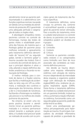 29
M A N U A L D E T R A U M A O R T O P É D I C O
atendimento inicial ao paciente poli-
traumatizado é a sobrevivência com
funções cognitivas normais. Isso pode
ser obtido com as medidas do atendi-
mento do protocolo ATLS garantindo
uma adequada perfusão e oxigena-
ção de todos os órgãos vitais.
A abordagem ortopédica nestes
pacientes consiste no controle da
hemorragia, manejo das lesões de
partes moles e estabilidade provi-
sória das fraturas, de maneira que a
fisiologia global do paciente possa
melhorar, evitando o agravamento
pelo tratamento definitivo denomi-
nado de “second hit” ou segundo
golpe, (sendo o “primeiro golpe” o
trauma causador das lesões). Este é
o conceito do controle de danos, em
que o principal objetivo é salvar a
vida, adiando o reparo definitivo das
lesões anatômicas e focando na res-
tauração da fisiologia.
O melhor método para o con-
trole de danos é o fixador externo,
que facilita a mobilização do aciden-
tado no leito seja em UTI ou enfer-
maria, a realização dos curativos e
observação dos ferimentos, diminui
a dor e a necessidade de narcóticos,
facilitando a fisioterapia na mobiliza-
ção precoce e na melhora do estado
pulmonar do paciente.
No entanto, se existir uma res-
posta positiva durante o atendi-
mento inicial ao paciente politrau-
matizado e o mesmo permanecer
estável durante a avaliação secun-
dária, o “cuidado total precoce”pode
ser realizado de acordo com os prin-
cípios gerais do tratamento das fra-
turas específicas.
O tratamento definitivo, como
cirurgia no primeiro dia, somente
é aconselhável quando a condição
geral do paciente estiver otimizada.
Para a escolha do tratamento, entre
o cuidado total precoce e o controle
de danos, os pacientes com trauma
ortopédico podem ser dividido em
4 grupos:
a) Estáveis
b) Limítrofes
c) Instáveis
d) Críticos
Somente os pacientes conside-
rados estáveis e os categorizados
como limítrofes sem fator de risco
associado são candidatos ao trata-
mento definitivo precoce.
Isto devido ao trauma desen-
cadear uma resposta inflamatória
sistêmica com ativação do sistema
imune e dependendo da intensidade
desta resposta o organismo poderá
reagir com disfunção de múltiplos
órgãos(DMO) e/ou síndrome da an-
gústia respiratória aguda (SARA).
Desta forma o tratamento definitivo
de imediato ou cuidado total precoce
em um paciente limítrofe, instável ou
crítico, aumentará a reação inflamató-
ria sistêmica, funcionando como um
segundo golpe ao paciente, podendo
então levá-lo ao óbito.
Existe uma predisposição ge-
nética pré-programada para hiper-
reação ao trauma. Os principais mar-
cadores da atividade inflamatória
capazes de predizer a gravidade da
 