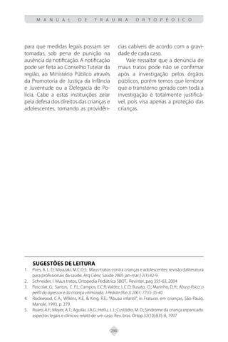 290
M A N U A L D E T R A U M A O R T O P É D I C O
para que medidas legais possam ser
tomadas, sob pena de punição na
ausência da notificação. A notificação
pode ser feita ao Conselho Tutelar da
região, ao Ministério Público através
da Promotoria de Justiça da Infância
e Juventude ou a Delegacia de Po-
lícia. Cabe a estas instituições zelar
pela defesa dos direitos das crianças e
adolescentes, tomando as providên-
cias cabíveis de acordo com a gravi-
dade de cada caso.
Vale ressaltar que a denúncia de
maus tratos pode não se confirmar
após a investigação pelos órgãos
públicos, porém temos que lembrar
que o transtorno gerado com toda a
investigação é totalmente justificá-
vel, pois visa apenas a proteção das
crianças.
SUGESTÕES DE LEITURA
Pires, A. L. D; Miyazaki, M.C.O.S; Maus-tratos contra crianças e adolescentes: revisão daliteratura
1.
para profissionais da saúde, Arq Ciênc Saúde 2005 jan-mar;12(1):42-9
Schneider, I. Maus tratos, Ortopedia Pediátrica SBOT, Revinter, pag 355-63, 2004
2.
Pascolat, G; Santos, C. F.L; Campos, E.C.R; Valdez, L.C.O; Busato, D.; Marinho, D.H.;
3. Abuso físico: o
perfil do agressor e da criança vitimizada. J Pediatr (Rio J) 2001; 77(1): 35-40
Rockwood, C.A., Wilkins, K.E. & King, R.E.: “Abuso infantil”, in Fraturas em crianças, São Paulo,
4.
Manole, 1993. p. 279.
Ruaro, A.F.; Meyer, A.T.; Aguilar, J.A.G.; Hellu, J. J.; Custódio, M. D.; Síndrome da criança espancada:
5.
aspectos legais e clínicos: relato de um caso. Rev. bras. Ortop.32(10):835-8, 1997
 