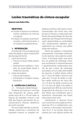 291
M A N U A L D E T R A U M A O R T O P É D I C O
Lesões traumáticas da cintura escapular
Epitacio Leite Rolim Filho
OBJETIVOS:
• Estudar as fraturas e os desloca-
mentos epifisários da clavícula
e escápula;
• Estudar as luxações acromiocla-
viculares, esternoclaviculares e
as luxações escapulotorácicas.
1.	Introdução
As lesões da cintura escapular que
serão estudadas a seguir serão dividi-
das da seguinte forma:
I. Lesões da clavícula:
• Fraturas no terço médio, distal e
medial
• Deslocamento epifisário / luxa-
ções da extremidade lateral e
medial da clavícula
II. Lesões da escápula:
• Fraturas da escápula
• Dissociação e luxações escapu-
lotorácicas
2. Lesões da clavícula
2.1. Introdução e Epidemiologia
A fraturas da clavícula é uma das
mais frequentes da criança, perfa-
zendo cerca de 8 a 15% de todas as
fraturas do esqueleto imaturo e até
90% das fraturas decorrentes de to-
cotraumatismo (fraturas obstétricas
do recém-nascido).
Por outro lado, devido as peculia-
ridades anatômicas e mecânicas do
esqueleto imaturo, as luxações ver-
dadeiras acrômio-calviculares e ester-
noclaviculares são muito mais raras
do que as fraturas ou disjunções epi-
fisárias das extremidades da clavícula,
podendo, não infrequentemente pas-
sarem despercebida, ou confundidas
com deslocamento epifisário, prin-
cipalmente nas crianças cuja epífise
ainda não ossificou.
Diante do exposto, é importante
compreender a formação embrioná-
ria da clavícula e dos aspectos anatô-
micos. A formação deste osso dá-se
por um padrão de ossificação misto,
que inicialmente é intramembranosa
e posteriormente endocondral atra-
vés de dois centros de ossificação
secundária, um em cada extremidade
da clavícula. A epífise lateral ossifica
aos 17 anos de idade e fecha-se por
volta dos 19 anos de idade e a epí-
fise medial ossifica-se em torno dos
12 a 19 anos de idade e fundi-se aos
22 a 25 anos de idade. Esta epífise é
responsável por 80% do crescimento
longitudinal da clavícula, e isso é um
dos fatores que contribuem para o
tratamento conservador das lesões
claviculares neste nível.
Lateralmente a clavícula forma
com o acrômio a articulação acromio-
clavicular (A-C) e medialmente, com
o esterno, a articulação esternoclavi-
cular (E-C). A sua porção distal esta
coberta por uma espessa bainha de
 