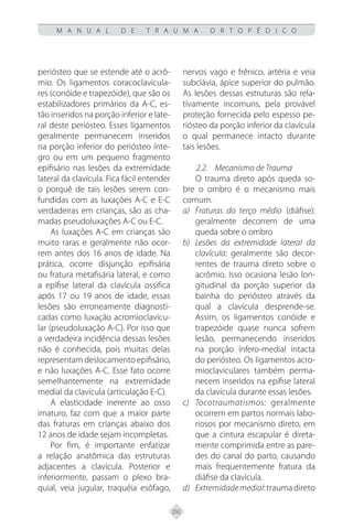 292
M A N U A L D E T R A U M A O R T O P É D I C O
periósteo que se estende até o acrô-
mio. Os ligamentos coracoclavicula-
res (conóide e trapezóide), que são os
estabilizadores primários da A-C, es-
tão inseridos na porção inferior e late-
ral deste periósteo. Esses ligamentos
geralmente permanecem inseridos
na porção inferior do periósteo ínte-
gro ou em um pequeno fragmento
epifisário nas lesões da extremidade
lateral da clavícula. Fica fácil entender
o porquê de tais lesões serem con-
fundidas com as luxações A-C e E-C
verdadeiras em crianças, são as cha-
madas pseudoluxações A-C ou E-C.
As luxações A-C em crianças são
muito raras e geralmente não ocor-
rem antes dos 16 anos de idade. Na
prática, ocorre disjunção epifisária
ou fratura metafisária lateral, e como
a epífise lateral da clavícula ossifica
após 17 ou 19 anos de idade, essas
lesões são erroneamente diagnosti-
cadas como luxação acromioclavicu-
lar (pseudoluxação A-C). Por isso que
a verdadeira incidência dessas lesões
não é conhecida, pois muitas delas
representam deslocamento epifisário,
e não luxações A-C. Esse fato ocorre
semelhantemente na extremidade
medial da clavícula (articulação E-C).
A elasticidade inerente ao osso
imaturo, faz com que a maior parte
das fraturas em crianças abaixo dos
12 anos de idade sejam incompletas.
Por fim, é importante enfatizar
a relação anatômica das estruturas
adjacentes a clavícula. Posterior e
inferiormente, passam o plexo bra-
quial, veia jugular, traquéia esôfago,
nervos vago e frênico, artéria e veia
subclávia, ápice superior do pulmão.
As lesões dessas estruturas são rela-
tivamente incomuns, pela provável
proteção fornecida pelo espesso pe-
riósteo da porção inferior da clavícula
o qual permanece intacto durante
tais lesões.
2.2. Mecanismo de Trauma
O trauma direto após queda so-
bre o ombro é o mecanismo mais
comum.
Fraturas do terço médio
a) (diáfise):
geralmente decorrem de uma
queda sobre o ombro
Lesões da extremidade lateral da
b)
clavícula: geralmente são decor-
rentes de trauma direto sobre o
acrômio. Isso ocasiona lesão lon-
gitudinal da porção superior da
bainha do periósteo através da
qual a clavícula desprende-se.
Assim, os ligamentos conóide e
trapezóide quase nunca sofrem
lesão, permanecendo inseridos
na porção ínfero-medial intacta
do periósteo. Os ligamentos acro-
mioclaviculares também perma-
necem inseridos na epífise lateral
da clavícula durante essas lesões.
Tocotraumatismos:
c) geralmente
ocorrem em partos normais labo-
riosos por mecanismo direto, em
que a cintura escapular é direta-
mente comprimida entre as pare-
des do canal do parto, causando
mais frequentemente fratura da
diáfise da clavícula.
Extremidademedial
d) :traumadireto
 
