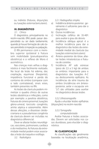 293
M A N U A L D E T R A U M A O R T O P É D I C O
ou indireto (fraturas, disjunções
ou luxações esternoclaviculares).
III. Diagnóstico
3.1. Clínico
O diagnóstico, principalmente no
recém-nascido (RN) pode passar des-
percebido ou ser dado tardiamente,
quando já houve formação de calo ós-
seo percebido à inspeção ou palpação.
O RN permanece com o mem-
bro superior ipsilateral à fratura
sem mobilidade (pseudoparalisia
obstétrica) e o reflexo de Moro é
assimétrico.
Nas crianças mais velhas o diag-
nóstico é mais facilmente realizado.
No local da lesão há edema, dor,
crepitação, equimose (freqüente),
impotência funcional e perda do
contorno do ombro (comparar com
o lado contralateral), sinais estes,
também presentes no RN.
As lesões da clavícula podem mi-
metizar o quadro clínico de outras
lesões obstétricas e infecções, como
por exemplo: a paralisia obstétrica,
fraturas do úmero proximal, luxações
gleno-umeral, torcicolo congênito,
artrite séptica e osteomielite. Além
dessas afecções, a disostose cleido-
craniana e a pseudartrose congênita
da clavícula devem ser incluídas no
diagnóstico diferencial.
Deve-se afastar lesões neurológi-
cas, vasculares, pulmonares, cardíaca
e do mediastino. As fraturas da extre-
midade medial podem estar associa-
das a lesão da traquéia e esôfago.
3.2. Radiológico
3.2.1. Radiografias simples.
Indidência ânterio-posterior: ge-
a)
ralmente é suficiente para dar o
diagnóstico
Outras incidências:
b)
Inclinação cefálica de 35-40º:
c)
para avaliar o grau do desvio
Incidência oblíqua apical: é a
d)
melhor incidência para dar o
diagnóstico das lesões da extre-
midade medial da clavícula (ou
luxações esternoclaviculares)
Ântero–posterior do tórax: afas-
e)
tar lesões intratorácicas e fratu-
ras de costelas.
Incidência AP sob estresse
f)
(peso de 2,5 a 5 kg) de ambos
os ombros: importante para o
diagnóstico das luxações A-C
ou deslocamento epifisário. As
incidências da série trauma do
ombro (incidências em ântero-
posterior, axilar e escapular em
“y”) são utilizadas para auxiliar
no diagnóstico dessas lesões
3.2.2. Ultrassonografia
Ajuda a elucidar lesões epifisárias
(disjunções) no recém nascido
3.2.3. Tomografia
computadorizada
Avaliar fraturas e lesões associa-
das. Devem ser solicitadas nos ca-
sos duvidosos, para elucidar o diag-
nóstico.
IV. Classificação
As classificações são geralmente
baseadas na localização anatômica,
 