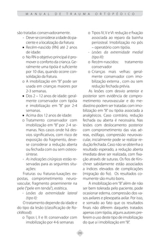 295
M A N U A L D E T R A U M A O R T O P É D I C O
são tratadas conservadoramente.
- Deve-seconsideraraidadedopa-
ciente e a localização da fratura:
• Recém-nascido (RN) até 2 anos
de idade:
o No RN o objetivo principal é pro-
mover o conforto da crianca. Ge-
ralmente uma tipóia é suficiente
por 10 dias, quando ocorre con-
solidação da fratura.
o A imobilização em “8” pode ser
usada em crianças maiores por
2-3 semanas.
• Dos 2 – 12 anos de idade: geral-
mente conservador com tipóia
e imobilização em “8” por 2-4
semanas.
• Acima dos 12 anos de idade:
o Tratamento conservador com
imobilização em “8” por 2-4 se-
manas. Nos casos onde há des-
vios significativos, com risco de
exposição do fragmento, deve-
se considerar a redução aberta
ou fechada com ou sem osteos-
síntese.
- As indicações cirúrgicas estão re-
servadas para as seguintes situ-
ações:
Fraturas ou fraturas-luxações ex-
postas, comprometimento neuro-
vascular, fragmento proeminente na
pele (“pele em tenda”), estética.
- Lesões da extremidade lateral
(tipo II):
O tratamento depende da idade e
do tipo da lesão (classificação de Ro-
ckWood):
o Tipos I, II e III: conservador com
imobilização por 4-6 semanas
o Tipos IV, V e VI: redução e fixação
associada ao reparo da bainha
periosteal. Imobilização no pós
– operatório com tipóia.
- Lesões da extremidade medial
(tipo III):
o Recém-nascidos: tratamento
conservador
o Crianças mais velhas: geral-
mente conservador com imo-
bilização externa , com ou sem
redução fechada prévia.
As lesões com desvio anterior e
posterior sem evidência de compro-
metimento neurovascular e do me-
diastino podem ser tratadas com imo-
bilização em “8” ou tipóia associada a
analgésicos. Caso contrário, redução
fechada ou aberta é necessária. Nas
lesões com deslocamento posterior
com comprometimento das vias aé-
reas, esôfago, compressão neurovas-
cular, inicialmente pode se realizar re-
dução fechada. Caso não se obtenha o
resultado esperado, a redução aberta
imediata deve ser realizada, com fixa-
ção através de suturas. Os fios de Kirs-
chner sabidamente estão associados
a índices elevados de complicações
(migração do fio). Os resultados co-
mumente são muito bons.
A imobilização em“8”além de não
ser bem tolerada pelo paciente, pode
ocasionar edema, compressão dos va-
sos axilares e plexopatia axilar. Por isso,
e somado ao fato que os resultados
finais não diferem daqueles tratados
apenas com tipóia, alguns autores pre-
ferem o uso deste tipo de imobilização
do que a i imobilização em“8”.
 