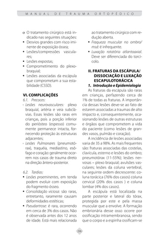 296
M A N U A L D E T R A U M A O R T O P É D I C O
O tratamento cirúrgico está in-
ο
ο
dicado nas seguintes situações:
Desvios grandes com risco imi-
y
y
nente de exposição óssea;
Lesões/compressões vascula-
y
y
res;
Lesões expostas;
y
y
Comprometimento do plexo-
y
y
braquial;
Lesões associadas da escápula
y
y
que comprometam a sua esta-
bilidade (CSSD).
VI. Complicações
6.1. Precoces:
- Lesões neurovasculares: plexo
braquial, artéria e veia subclá-
vias. Essas lesões são raras em
crianças, pois a porção inferior
do periósteo (espesso) comu-
mente permanece intacta, for-
necendo proteção às estruturas
adjacentes;
- Lesões Pulmonares (pneumotó-
rax), traquéia, mediastino, esô-
fago e coração: geralmente ocor-
rem nos casos de trauma direto
na direção ântero-posterior.
6.2. Tardias:
Lesões proeminentes
y
y , em tenda
podem evoluir com exposição
do fragmento ósseo.
Consolidação viciosa
y
y : são raras,
entretanto, raramente causam
deformidades estéticas;
Pseudartrose:
y
y é rara, ocorrendo
em cerca de 3% dos casos. Não
é observada antes dos 12 anos
de idade. Está mais relacionada
ao tratamento cirúrgico com re-
dução aberta.
Fraqueza muscular no ombro/
y
y
msd: é infrequente.
Luxação rotatória atlantoaxial
y
y .
Deve ser diferenciada do torci-
colo.
II. FRATURAS DA ESCÁPULA/
DISSOCIAÇÃO E LUXAÇÃO
ESCAPULOTORÁCICA
1. Introdução e Epidemiologia
As fraturas da escápula são raras
em crianças, perfazendo cerca de
1% de todas as fraturas. A importân-
cia dessas lesões deve-se ao fato de
estarem associadas a traumas de alto
impacto e, consequentemente, oca-
sionando lesões de outras estruturas
e órgãos que comprometem a vida
do paciente (como lesões de gran-
des vasos, pulmão e coração).
A incidência de lesões associadas
varia de 35 a 98%. As mais frequentes
são: fraturas associadas das costelas,
clavícula, esterno e lesões do ombro;
pneumotórax (11-55%); lesões ner-
vosas – plexo braquial; avulsões vas-
culares; lesões da coluna vertebral,
na seguinte ordem decrescente: co-
luna torácica (76% dos casos) coluna
cervical (20% dos casos ) e coluna
lombar (4% dos casos).
A escápula está localizada na
parte posterior e lateral do tórax,
protegida por este e pela massa
muscular que a envolve. A formação
embrionária desse osso ocorre por
ossificação intramembranosa, sendo
que o corpo e a espinha ossificam-se
 