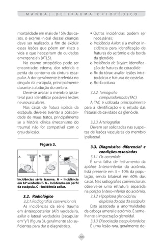 299
M A N U A L D E T R A U M A O R T O P É D I C O
mortalidade em mais de 15% dos ca-
sos, o exame inicial dessas crianças
deve ser realizado, a fim de excluir
essas lesões que põem em risco a
vida e que necessitam de cuidados
emergenciais (ATLS).
No exame ortopédico pode ser
encontrado: edema, dor referida e
perda do contorno da cintura esca-
pular. A dor geralmente é referida no
cíngulo da escápula, principalmente
durante a abdução do ombro.
Deve-se avaliar o membro ipsila-
teral para identificar possíveis lesões
neurovasculares.
Nos casos de fratura isolada da
escápula, deve-se aventar a possibili-
dade de maus tratos, principalmente
se a história clínica (mecanismo do
trauma) não for compatível com o
grau da lesão.
Figura 3.
Incidências série trauma. A – Incidência
em AP verdadeiro. B – Incidência em perfil
da escápula. C – Incidência axilar.
3.2. Radiológico
3.2.1.Radiografias convencionais
As incidências da série trauma
em ânteroposterior (AP) verdadeira,
axilar e lateral verdadeira (escapular
em“y”) (figura 3), geralmente são su-
ficientes para dar o diagnóstico.
y
y Outras incidências podem ser
necessárias:
Incidência Axilar
ο
ο : é a melhor in-
cidência para identificação de
fraturas do acrômio e da borda
da glenóide
Incidência de Stryker
ο
ο : identifica-
ção de fraturas do coracóide
Rx do tórax: avaliar lesões intra-
ο
ο
torácicas e fraturas de costelas
Rx da coluna
ο
ο
3.2.2. Tomografia
computadorizada (TAC)
A TAC é utilizada principalmente
para a identificação e o estudo das
fraturas da cavidade da glenóide.
3.2.3. Arteriografias
Devem ser solicitadas nas suspei-
tas de lesões vasculares do membro
ipsilateral.
3.3. Diagnóstico diferencial e
condições associadas
3.3.1. Os-acromiale
É uma falha de fechamento da
apófise ântero-inferior do acrômio.
Está presente em 3 – 10% da popu-
lação, sendo bilateral em 60% dos
casos. Nas radiografias convencionais
observa-se uma estrutura separada
na porção ântero-inferior do acrômio.
3.3.2. Hipoplasia glenoidal ou
displasia do colo da escápula
Está associada a anormalidades
da cabeça umeral e acrômio. É seme-
lhante a impactação glenoidal.
3.3.3. Dissociação escapulotorácica
É uma lesão rara, geralmente de-
 