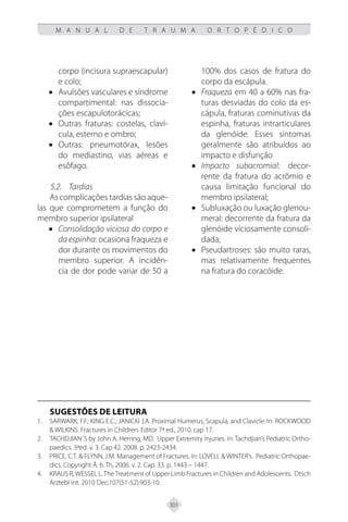 301
M A N U A L D E T R A U M A O R T O P É D I C O
corpo (incisura supraescapular)
e colo;
• Avulsões vasculares e síndrome
compartimental: nas dissocia-
ções escapulotorácicas;
• Outras fraturas: costelas, claví-
cula, esterno e ombro;
• Outras: pneumotórax, lesões
do mediastino, vias aéreas e
esôfago.
5.2. Tardias
As complicações tardias são aque-
las que comprometem a função do
membro superior ipsilateral
• Consolidação viciosa do corpo e
da espinha: ocasiona fraqueza e
dor durante os movimentos do
membro superior. A incidên-
cia de dor pode variar de 50 a
100% dos casos de fratura do
corpo da escápula.
• Fraqueza em 40 a 60% nas fra-
turas desviadas do colo da es-
cápula, fraturas cominutivas da
espinha, fraturas intrarticulares
da glenóide. Esses sintomas
geralmente são atribuídos ao
impacto e disfunção
• Impacto subacromial: decor-
rente da fratura do acrômio e
causa limitação funcional do
membro ipsilateral;
• Subluxação ou luxação glenou-
meral: decorrente da fratura da
glenóide viciosamente consoli-
dada;
• Pseudartroses: são muito raras,
mas relativamente frequentes
na fratura do coracóide.
SUGESTÕES DE LEITURA
SARWARK, F.F.; KING E.C.; JANICKI J.A. Proximal Humerus, Scapula, and Clavicle. In: ROCKWOOD
1.
& WILKINS. Fractures in Children. Editor 7ª ed., 2010. cap 17.
TACHDJIAN´S by John A. Herring, MD. Upper Extremity Injuries. In: Tachdjian’s Pediatric Ortho-
2.
paedics. 3ªed. v. 3. Cap 42. 2008. p. 2423-2434.
PRICE, C.T. & FLYNN, J.M. Management of Fractures. In: LOVELL & WINTER’s. Pediatric Orthopae-
3.
dics. Copyright Â. 6. Th, 2006. v. 2. Cap. 33. p. 1443 – 1447.
KRAUS
4. R,WESSEL L.TheTreatment of Upper Limb Fractures in Children and Adolescents. Dtsch
Arztebl Int. 2010 Dec;107(51-52):903-10.
 