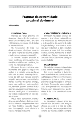 302
M A N U A L D E T R A U M A O R T O P É D I C O
Fraturas da extremidade
proximal do úmero
Silvio Coelho
EPIDEMIOLOGIA
Fraturas do terço proximal do
úmero na criança não são freqüentes,
tendo uma incidência de 1.2 a 4.4 em
1000 por ano, menos de 5% de todas
as fraturas infantis.
Os mecanismos de lesão vão
desde o trauma obstétrico durante
um parto vaginal até traumas diretos
e indiretos em crianças maiores (1).
As fraturas podem envolver as
várias regiões do úmero, epífise, fise,
metáfise e diáfise ou combinações
como nas fraturas epifisiólises.
O trauma direto constitui-se, nor-
malmente, em golpe na região do
ombro e o indireto, uma queda ao
solo com apoio na mão espalmada.
Cerca de 50% das fraturas ocorrem
na prática esportiva e nas atividades
diárias. Traumas de grande energia,
como nos acidentes automobilísti-
cos, também podem produzir fratu-
ras mais graves com grandes desvios.
Fraturas patológicas podem eviden-
ciar lesões ósseas como um cisto ós-
seo simples.
Maus tratos concorrem, eventu-
almente, para fraturas do terço proxi-
mal do úmero e sempre se deve pen-
sar nesta hipótese quando houver
uma desproporção entre a lesão e a
história narrada do trauma.
CARACTERÌSTICAS CLÌNICAS
Em recém nascidos e crianças pe-
quenas o sinal clínico mais evidente
é a imobilidade do membro afetado
e o desconforto do paciente à mobi-
lização do braço. Nas crianças maio-
res que verbalizam a dor e relatam
o trauma, é mais fácil fazer o diag-
nóstico. Edema, hematoma e defor-
midade nas fraturas deslocadas são
achados clínicos de fraturas da região
aqui estudada.
DIAGNÓSTICO
Na maioria dos casos o diagnóstico
é feito através da radiografia simples.
Em recém-nascidos e lactentes
com lesão fisária, estudos ultrassono-
gráficos podem fornecer informações
importantes já que a epífise umeral
proximal só aparece após os 6 meses
de idade. Tomografia computadori-
zada é de grande valia nos casos de
fraturas com deslocamentos poste-
riores. A RM pode identificar fraturas
ocultas.
CLASSIFICAÇÃO
As fraturas em crianças ainda são
classificadas de acordo com a região
afetada do osso e o tipo de lesão.
Em particular, no terço proximal do
úmero, as fraturas podem compro-
 