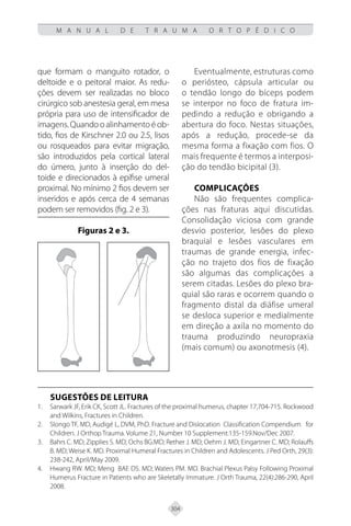 304
M A N U A L D E T R A U M A O R T O P É D I C O
que formam o manguito rotador, o
deltoide e o peitoral maior. As redu-
ções devem ser realizadas no bloco
cirúrgico sob anestesia geral, em mesa
própria para uso de intensificador de
imagens. Quando o alinhamento é ob-
tido, fios de Kirschner 2.0 ou 2.5, lisos
ou rosqueados para evitar migração,
são introduzidos pela cortical lateral
do úmero, junto à inserção do del-
toide e direcionados à epífise umeral
proximal. No mínimo 2 fios devem ser
inseridos e após cerca de 4 semanas
podem ser removidos (fig. 2 e 3).
Figuras 2 e 3.
Eventualmente, estruturas como
o periósteo, cápsula articular ou
o tendão longo do bíceps podem
se interpor no foco de fratura im-
pedindo a redução e obrigando a
abertura do foco. Nestas situações,
após a redução, procede-se da
mesma forma a fixação com fios. O
mais frequente é termos a interposi-
ção do tendão bicipital (3).
COMPLICAÇÔES
Não são frequentes complica-
ções nas fraturas aqui discutidas.
Consolidação viciosa com grande
desvio posterior, lesões do plexo
braquial e lesões vasculares em
traumas de grande energia, infec-
ção no trajeto dos fios de fixação
são algumas das complicações a
serem citadas. Lesões do plexo bra-
quial são raras e ocorrem quando o
fragmento distal da diáfise umeral
se desloca superior e medialmente
em direção a axila no momento do
trauma produzindo neuropraxia
(mais comum) ou axonotmesis (4).
SUGESTÕES DE LEITURA
Sarwark JF, Erik CK, Scott JL. Fractures of the proximal humerus, chapter 17,704-715. Rockwood
1.
and Wilkins, Fractures in Children.
Slongo TF, MD, Audigé L, DVM, PhD. Fracture and Dislocation Classification Compendium for
2.
Children. J Orthop Trauma. Volume 21, Number 10 Supplement:135-159.Nov/Dec 2007.
Bahrs C. MD; Zipplies S. MD; Ochs BG.MD; Rether J. MD; Oehm J. MD; Eingartner C. MD; Rolauffs
3.
B. MD; Weise K. MD. Proximal Humeral Fractures in Children and Adolescents. J Ped Orth, 29(3):
238-242, April/May 2009.
Hwang RW. MD; Meng BAE DS. MD; Waters PM. MD. Brachial Plexus Palsy Following Proximal
4.
Humerus Fracture in Patients who are Skeletally Immature. J Orth Trauma, 22(4):286-290, April
2008.
 