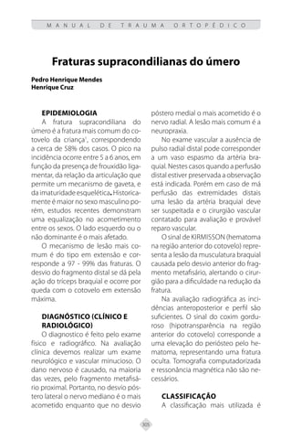 305
M A N U A L D E T R A U M A O R T O P É D I C O
Fraturas supracondilianas do úmero
Pedro Henrique Mendes
Henrique Cruz
Epidemiologia
A fratura supracondiliana do
úmero é a fratura mais comum do co-
tovelo da criança1
, correspondendo
a cerca de 58% dos casos. O pico na
incidência ocorre entre 5 a 6 anos, em
função da presença de frouxidão liga-
mentar, da relação da articulação que
permite um mecanismo de gaveta, e
da imaturidade esquelética. Historica-
mente é maior no sexo masculino po-
rém, estudos recentes demonstram
uma equalização no acometimento
entre os sexos. O lado esquerdo ou o
não dominante é o mais afetado.
O mecanismo de lesão mais co-
mum é do tipo em extensão e cor-
responde a 97 - 99% das fraturas. O
desvio do fragmento distal se dá pela
ação do tríceps braquial e ocorre por
queda com o cotovelo em extensão
máxima.
Diagnóstico (Clínico e
Radiológico)
O diagnostico é feito pelo exame
físico e radiográfico. Na avaliação
clínica devemos realizar um exame
neurológico e vascular minucioso. O
dano nervoso é causado, na maioria
das vezes, pelo fragmento metafisá-
rio proximal. Portanto, no desvio pós-
tero lateral o nervo mediano é o mais
acometido enquanto que no desvio
póstero medial o mais acometido é o
nervo radial. A lesão mais comum é a
neuropraxia.
No exame vascular a ausência de
pulso radial distal pode corresponder
a um vaso espasmo da artéria bra-
quial. Nestes casos quando a perfusão
distal estiver preservada a observação
está indicada. Porém em caso de má
perfusão das extremidades distais
uma lesão da artéria braquial deve
ser suspeitada e o cirurgião vascular
contatado para avaliação e provável
reparo vascular.
O sinal de kirmisson (hematoma
na região anterior do cotovelo) repre-
senta a lesão da musculatura braquial
causada pelo desvio anterior do frag-
mento metafisário, alertando o cirur-
gião para a dificuldade na redução da
fratura.
Na avaliação radiográfica as inci-
dências anteroposterior e perfil são
suficientes. O sinal do coxim gordu-
roso (hipotransparência na região
anterior do cotovelo) corresponde a
uma elevação do periósteo pelo he-
matoma, representando uma fratura
oculta. Tomografia computadorizada
e ressonância magnética não são ne-
cessários.
Classificação
A classificação mais utilizada é
 