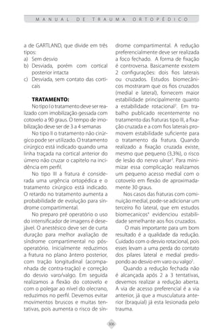 306
M A N U A L D E T R A U M A O R T O P É D I C O
a de GARTLAND, que divide em três
tipos:
Sem desvio
a)
Desviada, porém com cortical
b)
posterior intacta
Desviada, sem contato das corti-
c)
cais
Tratamento:
NotipoIotratamentodeveserrea-
lizado com imobilização gessada com
cotovelo a 90 graus. O tempo de imo-
bilização deve ser de 3 a 4 semanas
No tipo II o tratamento não cirúr-
gico pode ser utilizado. O tratamento
cirúrgico está indicado quando uma
linha traçada na cortical anterior do
úmero não cruzar o capitelo na inci-
dência em perfil.
No tipo III a fratura é conside-
rada uma urgência ortopédica e o
tratamento cirúrgico está indicado.
O retardo no tratamento aumenta a
probabilidade de evolução para sín-
drome compartimental.
No preparo pré operatório o uso
do intensificador de imagens é dese-
jável. O anestésico deve ser de curta
duração para melhor avaliação de
síndrome compartimental no pós-
operatório. Inicialmente reduzimos
a fratura no plano ântero posterior,
com tração longitudinal (acompa-
nhada de contra-tração) e correção
do desvio varo/valgo. Em seguida
realizamos a flexão do cotovelo e
com o polegar ao nível do olecrano,
reduzimos no perfil. Devemos evitar
movimentos bruscos e muitas ten-
tativas, pois aumenta o risco de sín-
drome compartimental. A redução
preferencialmente deve ser realizada
a foco fechado. A forma de fixação
é controversa. Basicamente existem
2 configurações: dois fios laterais
ou cruzados. Estudos biomecâni-
cos mostraram que os fios cruzados
(medial e lateral), fornecem maior
estabilidade principalmente quanto
a estabilidade rotacional2
..
Em tra-
balho publicado recentemente no
tratamento das fraturas tipo III, a fixa-
ção cruzada e a com fios laterais pro-
movem estabilidade suficiente para
o tratamento da fratura. Quando
realizado a fixação cruzada existe,
mesmo que pequeno (3,3%), o risco
de lesão do nervo ulnar3
. Para mini-
mizar essa complicação realizamos
um pequeno acesso medial com o
cotovelo em flexão de aproximada-
mente 30 graus.
Nos casos das fraturas com comi-
nuição medial, pode-se adicionar um
terceiro fio lateral, que em estudos
biomecanicos4
evidenciou estabili-
dade semelhante aos fios cruzados.
O mais importante para um bom
resultado é a qualidade da redução.
Cuidado com o desvio rotacional, pois
esses levam a uma perda do contato
dos pilares lateral e medial predis-
pondo ao desvio em varo ou valgo5
.
Quando a redução fechada não
é alcançada após 2 a 3 tentativas,
devemos realizar a redução aberta.
A via de acesso preferencial é a via
anterior, já que a musculatura ante-
rior (braquial) já esta lesionada pelo
trauma.
 