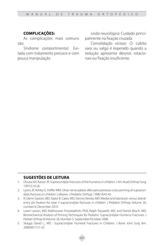 307
M A N U A L D E T R A U M A O R T O P É D I C O
Complicações:
As complicações mais comuns
são:
Síndrome compartimental: Evi-
tada com tratamento precoce e com
pouca manipulação
Lesão neurológica: Cuidado princi-
palmente na fixação cruzada
Consolidação viciosa: O cúbito
varo ou valgo é esperado quando a
redução apresenta desvios rotacio-
nais ou fixação insuficiente.
SUGESTÕES DE LEITURA
Otsuka NY, Kasser JR. Supracondylar fractures of the humeros in children. J Am Acad Orthop Surg.
1.
1997;5:19-26
Lyons JP, Ashley E, Hoffer MM. Ulnar nerve palsies after percutaneous cross-pinning of supracon-
2.
dylar fractures in children`s elbows. J Pediatric Orthop. 1998;18:43-45
R. Glenn Gaston, MD,Taylor B. Cates, MD, Dennis Devito, MD. Medial and lateral pin versus lateral-
3.
entry pin fixation for type 3 supracondylar fractures in children. J Pediatric Orthop. Volume 30,
number 8, December 2010
Loren Larson, MD, Keikhosrow Firoozbakhsh, PhD, Ralph Passarelli, MD, and Patrick Bosch, MD.
4.
Biomechanical Analysis of Pinning Techniques for Pediatric Supracondylar Humerus Fractures. J
Pediatr Orthop & Volume 26, Number 5, September/October 2006
Skaggs David L., MD : Supracondylar Humeral Fractures in Children. J Bone Joint Surg Am.
5.
2008;90:1121-32
 