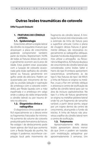 308
M A N U A L D E T R A U M A O R T O P É D I C O
Outras lesões traumáticas do cotovelo
Eiffel Tsuyoshi Dobashi
1. FRATURAS DO CÔNDILO
LATERAL
1.1. Epidemiologia
Estas lesões afetam a região lateral
do côndilo no esqueleto imaturo que
atravessam a placa de crescimento
podendo comprometer também
parte da tróclea. Representam 16,9%
de todas as fraturas distais do úmero
e geralmente ocorrem aos 6 anos de
idade. Estas podem estar associadas
com a luxação de cotovelo ocasio-
nada pela lesão epifisária do côndilo
lateral ou fraturas geralmente em
galho verde do olécrano. Podem ser
ocasionadas por mecanismo de tra-
ção ou avulsão (adução e supinação
do antebraço com o cotovelo esten-
dido), por flexão (queda com a mão
espalmada e o antebraço em valgo
onde a cabeça do rádio empurrando
o côndilo lateral) ou por trauma di-
reto no olécrano.
1.2. Diagnóstico clínico e
radiográfico
O diagnóstico clínico pode ser di-
fícil especialmente se o desvio entre
os fragmentos fraturados for mínimo.
Há aumento do volume do cotovelo
produzido pelo hematoma da fratura.
No estágio I de deslocamento pode
haver apenas dor local que aumenta
com a flexão forçada do punho. No
estágio II podemos reconhecer cre-
pitação local pelo movimento do
fragmento do côndilo lateral. A limi-
tação funcional está relacionada com
a extensão da linha de fratura para
a superfície articular. Como o plano
de clivagem destas fraturas é geral-
mente oblíquo, são necessárias es-
pecialmente as radiografias oblíquas.
Quando há dúvida diagnóstica pode-
mos utilizar a artrografia ou Resso-
nância Magnética. As fraturas da placa
de crescimento do côndilo lateral são
consideradas como lesões Salter e
Harris do tipo IV embora apresentem
características semelhantes às do
tipo II. Nas fraturas do tipo I de Milch
a linha de fratura se origina na metá-
fise, cruza a fise em sentido oblíquo
e atravessa o centro de ossificação da
epífise do côndilo lateral para sair na
área da incisura capitulotroclear. No
tipo II a linha de fratura geralmente
se origina na metáfise póstero-lateral
onde há um fragmento de tamanho
variável; a partir desse ponto, segue
por um trajeto dentro do centro de
crescimento, alcançando o fundo da
tróclea. A linha de fratura não atra-
vessa a epífise do côndilo lateral nem
o centro de ossificação.
1.3.	Tratamento
Aproximadamente 40% destas
lesões apresentam desvio menor
do que 2mm e podem ser tratadas
com imobilização axilopalmar por
aproximadamente 3 semanas. Um
 
