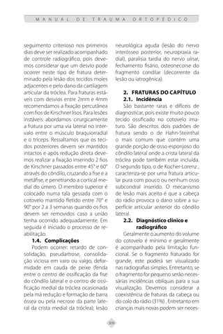 309
M A N U A L D E T R A U M A O R T O P É D I C O
seguimento criterioso nos primeiros
dias deve ser realizado acompanhado
de controle radiográfico, pois deve-
mos considerar que um desvio pode
ocorrer neste tipo de fratura deter-
minado pela lesão dos tecidos moles
adjacentes e pelo dano da cartilagem
articular da tróclea. Para fraturas está-
veis com desvios entre 2mm e 4mm
recomendamos a fixação percutânea
com fios de Kirschner lisos. Para lesões
instáveis abordamos cirurgicamente
a fratura por uma via lateral no inter-
valo entre o músculo braquiorradial
e o tríceps. Ressaltamos que os teci-
dos posteriores devem ser mantidos
intactos e após redução direta deve-
mos realizar a fixação inserindo 2 fios
de Kirschner passados entre 45° e 60°
através do côndilo, cruzando a fise e a
metáfise, e penetrando a cortical me-
dial do úmero. O membro superior é
colocado numa tala gessada com o
cotovelo mantido fletido entre 70° e
90° por 2 a 3 semanas quando os fios
devem ser removidos caso a união
tenha ocorrido adequadamente. Em
seguida é iniciado o processo de re-
abilitação.
1.4. Complicações
Podem ocorrer: retardo de con-
solidação, pseudartrose, consolida-
ção viciosa em varo ou valgo, defor-
midade em cauda de peixe (fenda
entre o centro de ossificação da fise
do côndilo lateral e o centro de ossi-
ficação medial da tróclea ocasionada
pela má redução e formação de barra
óssea ou pela necrose da parte late-
ral da crista medial da tróclea), lesão
neurológica aguda (lesão do nervo
interósseo posterior, neuropraxia ra-
dial), paralisia tardia do nervo ulnar,
fechamento fisário, osteonecorse do
fragmento condilar (decorrente da
lesão ou iatrogênica).
2. FRATURAS DO CAPÍTULO
2.1.	Incidência
São bastante raras e difíceis de
diagnosticar, pois existe muito pouco
tecido ossificado no cotovelo ima-
turo. São descritos dois padrões de
fratura sendo o de Hahn-Steinthal
o mais comum que contém uma
grande porção de osso esponjoso do
côndilo lateral onde a crista lateral da
tróclea pode também estar incluída.
O segundo tipo, o de Kocher-Lorenz ,
caracteriza-se por uma fratura articu-
lar pura com pouco ou nenhum osso
subcondral inserido. O mecanismo
de lesão mais aceito é que a cabeça
do rádio provoca o dano sobre a su-
perfície articular anterior do côndilo
lateral.
2.2. Diagnóstico clínico e
radiográfico
Geralmente o aumento do volume
do cotovelo é mínimo e geralmente
é acompanhado pela limitação fun-
cional. Se o fragmento fraturado for
grande, este poderá ser visualizado
nas radiografias simples. Entretanto, se
o fragmento for pequeno serão neces-
sárias incidências oblíquas para a sua
visualização. Devemos considerar a
coexistência de fraturas da cabeça ou
do colo do rádio (31%) . Entretanto em
crianças mais novas podem ser neces-
 