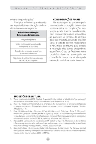 31
M A N U A L D E T R A U M A O R T O P É D I C O
evitar o“segundo golpe”
Princípios mínimos que deverão
ser respeitados na colocação do fixa-
dor externo na emergência:
Princípios de Fixação
Externa na Emergência
Fixação temporária
Utilize preferencialmente fixação
monoplanar (tubo-tubo)
Posição dos pinos não atrapalhe o
tratamento definitivo
Não deixe de utilizar técnica adequada
de colocação dos pinos
Considerações finais
Na abordagem ao paciente poli-
traumatizado, o cirurgião deverá não
somente evitar as complicações ine-
rentes a cada trauma isoladamente,
bem como evitar o dano secundário
ao paciente. A tomada de decisão
deve ser imediata, devendo priorizar
salvar a vida do doente, respeitando
o ABC inicial do trauma para depois
a resolução dos danos ortopédicos
específicos. O uso de fixação externa
provisória deve ser encorajado no
controle de danos por ser de rápida
execução e minimamente invasivo.
SUGESTÕES DE LEITURA
World health statistics 2010. Ginebra, Organización Mundial de la Salud,(http://www.who.int/
1.
whosis/whostat/es/index.html) consultado em 27 de fevereiro de 2011).
Pape HC, Hildebrand F, Pertschy S, et al. Changes in the management of femoral shaft fractures
2.
in polytrauma patients: from early total care to damage control orthopedic surgery. J Trauma.
2002; 53:452– 461.
Pape HC, Grimme K, Van Griensven M, Sott AH, Giannoudis P, Morley J, Roise O, Ellingsen E,
3.
Hildebrand F, Wiese B, Krettek C; EPOFF Study Group. Impact of intramedullary instrumentation
versus damage control for femoral fractures on immunoinflammatory parameters: prospective
randomized analysis by the EPOFF Study Group. J Trauma. 2003; 55:7-13.
Harwood PJ, Giannoudis PV, van Griensven M, Krettek C, Pape HC. Alterations in the systemic
4.
inflammatory response after early total care and damage control procedures for femoral shaft
fracture in severely injured patients. J Trauma. 2005; 58:446-54.
Roberts C
5. S, Pape HC, Jones AL, Malkani AL, Rodriguez JL, Giannoudis PV. Damage control
orthopaedics: evolving concepts in the treatment of patients who have sustained orthopaedic
trauma. Instru Course Lecture. 2005; 54:447-62.
 