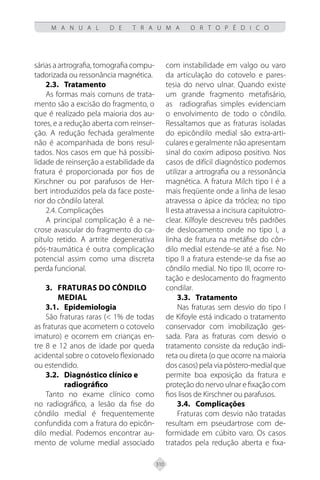 310
M A N U A L D E T R A U M A O R T O P É D I C O
sárias a artrografia, tomografia compu-
tadorizada ou ressonância magnética.
2.3.	Tratamento
As formas mais comuns de trata-
mento são a excisão do fragmento, o
que é realizado pela maioria dos au-
tores, e a redução aberta com reinser-
ção. A redução fechada geralmente
não é acompanhada de bons resul-
tados. Nos casos em que há possibi-
lidade de reinserção a estabilidade da
fratura é proporcionada por fios de
Kirschner ou por parafusos de Her-
bert introduzidos pela da face poste-
rior do côndilo lateral.
2.4. Complicações
A principal complicação é a ne-
crose avascular do fragmento do ca-
pítulo retido. A artrite degenerativa
pós-traumática é outra complicação
potencial assim como uma discreta
perda funcional.
3. FRATURAS DO CÔNDILO
MEDIAL
3.1. Epidemiologia
São fraturas raras (< 1% de todas
as fraturas que acometem o cotovelo
imaturo) e ocorrem em crianças en-
tre 8 e 12 anos de idade por queda
acidental sobre o cotovelo flexionado
ou estendido.
3.2. Diagnóstico clínico e
radiográfico
Tanto no exame clínico como
no radiográfico, a lesão da fise do
côndilo medial é frequentemente
confundida com a fratura do epicôn-
dilo medial. Podemos encontrar au-
mento de volume medial associado
com instabilidade em valgo ou varo
da articulação do cotovelo e pares-
tesia do nervo ulnar. Quando existe
um grande fragmento metafisário,
as radiografias simples evidenciam
o envolvimento de todo o côndilo.
Ressaltamos que as fraturas isoladas
do epicôndilo medial são extra-arti-
culares e geralmente não apresentam
sinal do coxim adiposo positivo. Nos
casos de difícil diagnóstico podemos
utilizar a artrografia ou a ressonância
magnética. A fratura Milch tipo I é a
mais freqüente onde a linha de lesao
atravessa o ápice da tróclea; no tipo
II esta atravessa a incisura capitulotro-
clear. Kilfoyle descreveu três padrões
de deslocamento onde no tipo I, a
linha de fratura na metáfise do côn-
dilo medial estende-se até a fise. No
tipo II a fratura estende-se da fise ao
côndilo medial. No tipo III, ocorre ro-
tação e deslocamento do fragmento
condilar.
3.3.	Tratamento
Nas fraturas sem desvio do tipo I
de Kifoyle está indicado o tratamento
conservador com imobilização ges-
sada. Para as fraturas com desvio o
tratamento consiste da redução indi-
reta ou direta (o que ocorre na maioria
dos casos) pela via póstero-medial que
permite boa exposição da fratura e
proteção do nervo ulnar e fixação com
fios lisos de Kirschner ou parafusos.
3.4. Complicações
Fraturas com desvio não tratadas
resultam em pseudartrose com de-
formidade em cúbito varo. Os casos
tratados pela redução aberta e fixa-
 