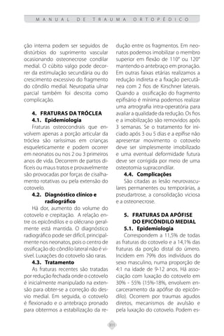 311
M A N U A L D E T R A U M A O R T O P É D I C O
ção interna podem ser seguidos de
distúrbios do suprimento vascular
ocasionando osteonecrose condilar
medial. O cúbito valgo pode decor-
rer da estimulação secundária ou do
crescimento excessivo do fragmento
do côndilo medial. Neuropatia ulnar
parcial também foi descrita como
complicação.
4. FRATURAS DA TRÓCLEA
4.1. Epidemiologia
Fraturas osteocondrais que en-
volvem apenas a porção articular da
tróclea são raríssimas em crianças
esqueleticamente e podem ocorrer
em neonatos ou nos 2 ou 3 primeiros
anos de vida. Decorrem de partos di-
fíceis ou maus tratos e provavelmente
são provocadas por forças de cisalha-
mento rotativas ou pela extensão do
cotovelo.
4.2. Diagnóstico clínico e
radiográfico
Há dor, aumento do volume do
cotovelo e crepitação. A relação en-
tre os epicôndilos e o olécrano geral-
mente está mantida. O diagnóstico
radiográfico pode ser difícil, principal-
mente nos neonatos, pois o centro de
ossificação do côndilo lateral não é vi-
sível. Luxações do cotovelo são raras.
4.3.	Tratamento
As fraturas recentes são tratadas
por redução fechada onde o cotovelo
é inicialmente manipulado na exten-
são para obter-se a correção do des-
vio medial. Em seguida, o cotovelo
é flexionado e o antebraço pronado
para obtermos a estabilização da re-
dução entre os fragmentos. Em neo-
natos podemos imobilizar o membro
superior em flexão de 110° ou 120°
mantendo o antebraço em pronação.
Em outras faixas etárias realizamos a
redução indireta e a fixação percutâ-
nea com 2 fios de Kirschner laterais.
Quando a ossificação do fragmento
epifisário é mínima podemos realizar
uma artrografia intra-operatória para
avaliar a qualidade da redução. Os fios
e a imobilização são removidos após
3 semanas. Se o tratamento for ini-
ciado após 3 ou 5 dias e a epífise não
apresentar movimento o cotovelo
deve ser simplesmente imobilizado
e uma eventual deformidade futura
deve ser corrigida por meio de uma
osteotomia supracondilar.
4.4. Complicações
São citadas as lesão neurovascu-
lares permanentes ou temporárias, a
pseudartrose, a consolidação viciosa
e a osteonecrose.
5. FRATURAS DA APÓFISE
DO EPICÔNDILO MEDIAL
5.1. Epidemiologia
Correspondem a 11,5% de todas
as fraturas do cotovelo e a 14,1% das
fraturas da porção distal do úmero.
Incidem em 79% dos indivíduos do
sexo masculino, numa proporção de
4:1 na idade de 9-12 anos. Há asso-
ciação com luxação do cotovelo em
30% - 55% (15%-18%, envolvem en-
carceramento da apófise do epicôn-
dilo). Ocorrem por traumas agudos
diretos, mecanismos de avulsão e
pela luxação do cotovelo. Podem es-
 