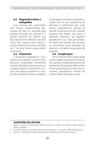 313
M A N U A L D E T R A U M A O R T O P É D I C O
6.2. Diagnóstico clínico e
radiográfico
Essas fraturas são confundidas
com fraturas supracondilares des-
locadas do tipo em extensão pela
posição estendida do cotovelo e o
grande aumento de volume que
são praticamente idênticos nos dois
casos. Nas crianças mais velhas, é
preciso diferenciar a fratura condilar
em T de uma fratura supracondilar
cominutiva.
6.3.	Tratamento
É necessário restabelecer a con-
gruência da superfície articular e pro-
porcionar estabilidade. Geralmente
métodos fechados não produzem re-
sultado aceitável. O tratamento cirúr-
gico com redução anatômica e oste-
ossíntese determina bons resultados.
A abordagem posterior poupando o
tríceps com ou sem osteotomia do
olécrano é preferencial para estas
fraturas especialmente quando há
grande cominução articular. Quando
optamos por fixação com placa e
parafusos utilizamos um aparelho
gessado por 5 ou 7 dias para analge-
sia. Após este período são iniciados
os movimentos ativos assistidos até
obter-se a completa recuperação do
paciente.
6.4. Complicações
Por se tratar de fratura grave pode
ocorrer rigidez e perda de movimento
do cotovelo, independentemente do
tratamento empregado. Pode ocorrer
a interrupção parcial ou total do cres-
cimento, pseudartrose, necrose da
tróclea e falha de fixação interna.
SUGESTÕES DE LEITURA
Beaty, JH; Kasser, JR. Rockwood & Wilkins’ Fractures in Children, 6th Edition, 2006 Lippincott,
1.
Williams & Wilkins
Canale, ST; Beaty, JH. Campbell’s Operative Orthopaedics, 11th Edition, 2008 Mosby, Elsevier.
2.
Herring, JA. Tachdjian’s Pediatric Orthopaedics, 4yh Edition, 2008 Saunders, Elsevier.
3.
 