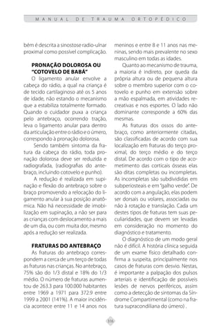 316
M A N U A L D E T R A U M A O R T O P É D I C O
bém é descrita a sinostose radio-ulnar
proximal como possível complicação.
Pronação dolorosa ou
“cotovelo de babá”
O ligamento anular envolve a
cabeça do rádio, a qual na criança é
de tecido cartilaginoso até os 5 anos
de idade, não estando o mecanismo
que a estabiliza totalmente formado.
Quando o cuidador puxa a criança
pelo antebraço, ocorrendo tração,
leva o ligamento anular para dentro
daarticulaçãoentreorádioeoúmero,
correspondo à pronação dolorosa.
Sendo também sintoma da fra-
tura da cabeça do rádio, toda pro-
nação dolorosa deve ser reduzida e
radiografada, (radiografias do ante-
braço, incluindo cotovelo e punho).
A redução é realizada em supi-
nação e flexão do antebraço sobre o
braço promovendo a relocação do li-
gamento anular à sua posição anatô-
mica. Não há necessidade de imobi-
lização em supinação, a não ser para
as crianças com deslocamento a mais
de um dia, ou com muita dor, mesmo
após a redução ser realizada.
FRATURAS DO ANTEBRAÇO
As fraturas do antebraço corres-
pondem a cerca de um terço de todas
as fraturas nas crianças. No antebraço,
75% são do 1/3 distal e 18% do 1/3
médio. O número de fraturas aumen-
tou de 263.3 para 100.000 habitantes
entre 1969 a 1971 para 372.9 entre
1999 a 2001 (141%). A maior incidên-
cia acontece entre 11 e 14 anos nos
meninos e entre 8 e 11 anos nas me-
ninas, sendo mais prevalente no sexo
masculino em todas as idades.
Quanto ao mecanismo de trauma,
a maioria é indireto, por queda da
própria altura ou de pequena altura
sobre o membro superior com o co-
tovelo e punho em extensão sobre
a mão espalmada, em atividades re-
creativas e nos esportes. O lado não
dominante corresponde a 60% das
mesmas.
As fraturas dos ossos do ante-
braço, como anteriormente citadas,
são classificadas de acordo com sua
localização em fraturas do terço pro-
ximal, do terço médio e do terço
distal. De acordo com o tipo de aco-
metimento das corticais ósseas elas
são ditas completas ou incompletas.
As incompletas são subdivididas em
subperiosteais e em “galho verde”. De
acordo com a angulação, elas podem
ser dorsais ou volares, associadas ou
não à rotação e translação. Cada um
destes tipos de fraturas tem suas pe-
culiaridades, que devem ser levadas
em consideração no momento do
diagnóstico e tratamento.
O diagnóstico de um modo geral
não é difícil. A história clínica seguida
de um exame físico detalhado con-
firma a suspeita, principalmente nos
casos de fraturas com desvio. Nestas,
é importante a palpação dos pulsos
arteriais e identificação de possíveis
lesões de nervos periféricos, assim
como a detecção de sintomas da Sín-
drome Compartimental (como na fra-
tura supracondiliana do úmero) .
 