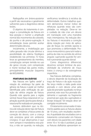317
M A N U A L D E T R A U M A O R T O P É D I C O
Radiografias em ântero-posterior
e perfil são necessárias e geralmente
suficientes para o diagnóstico destas
lesões.
O objetivo do tratamento é con-
seguir a consolidação da fratura em
boa posição e manter a amplitude
normal dos movimentos do cotovelo,
do punho e de prono-supinação. A
remodelação óssea permite aceitar
determinados desvios.
Inicialmente, a imobilização por
calha gessada não circular diminui a
possibilidade do edema fisiológico
estabelecido nas primeiras 72 horas
levar ao garroteamento do membro,
complicação sempre temida no uso
do gesso circular, com compressão
e morte tecidual das partes moles,
principalmente muscular (isquemia
de WOLKMAN).
FRATURAS DA DIÁFISE
Nas fraturas em “galho verde” a
rotação do antebraço faz patre da
gênese da fratura e pode ser melhor
identificada pela verificação da po-
sição do vértice angular da fratura.
Quando este aponta para a região
ventral, houve força rotacional em su-
pinação; quando aponta para dorsal, a
rotacional foi realizada em pronação.
Autores defendem que na téc-
nica de redução deste tipo de fratura
deve-se completar a fratura antes da
correção do desvio, com a criança
sob anestesia geral em ambiente
cirúrgico. O que observamos é que
nem sempre é mandatória esta prá-
tica, a não ser quando, na redução,
verificamos tendência à recidiva da
deformidade. Outros trabalhos que-
rem demonstrar menor índice de
refraturas quando estas são com-
pletadas na redução. Deve-se ter
o cuidado de não criar um desvio
em translação com uma manobra
mais intempestiva. Na redução des-
tas fraturas é necessária a correção
desta rotação por meio de aplica-
ção de forças no sentido oposto à
que promoveu a deformidade. Pro-
cesso mneumônico para tal é rodar a
palma da mão no sentido do vértice
angular. supinando quando for ven-
tral e pronando quando dorsal.
Como diagnóstico diferencial,
devemos sempre lembrar da pos-
sibilidade da síndrome de maus
tratos à criança e da osteogênese
imperfeita.
Nas fraturas diafisárias completas,
o desvio depende da localização do
traço de fratura e da ação muscular.
No terço médio o rádio pode estar
pronado e com desvio ulnar pela
ação do pronador quadrado; no terço
proximal, este osso fica pronado dis-
talmente e supinado no fragmento
proximal por ação dos supinadores e
bíceps braquial. Tal rotação deve ser
corrigida inicialmente.
O tratamento conservador é trata-
mento padrão para as fraturas abaixo
de 10 anos, com resultados excelen-
tes. A qualidade dos resultados com o
tratamento conservador em fraturas
com desvio nos pacientes com idade
entre 10 e 16 não é aceitável, já que
as fraturas diafisárias apresentam re-
 