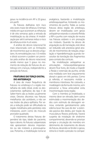 319
M A N U A L D E T R A U M A O R T O P É D I C O
graus na incidência em AP e 20 graus
em perfil.
As fraturas diafisárias tem risco
oito vezes maior de refratura. O tempo
médio em que ocorreram as refraturas
é de oito semanas após a retirada da
imobilização ou da síntese. A imobili-
zação por até 6 semanas reduz o risco
de refratura entre 4 a 6 vezes.
A análise do desvio rotacional foi
mais relacionada com as limitações
de movimentos que os desvios angu-
lares. As remodelações nos 1/3 médio
e distal ocorrem e podem ser previs-
tas pela análise do desvio rotacional,
sendo menor que 5 graus no mo-
mento da redução de fraturas do an-
tebraço em crianças, independente a
posição da fratura.
FRATURAS DO TERÇO DISTAL
DO ANTEBRAÇO
A área de maior frequência de
fraturas no antebraço e’ a região me-
tafisária do rádio distal, onde os des-
colamentos epifisários do tipo II de
Salter-Harris são as lesões usualmente
vistas. Desvios discretos nas fraturas
metafisarias são aceitáveis, a não ser
nas lesões da placa epifisária. Por ve-
zes a redução pode ser dificultada na
região metafisária pelo periósteo roto
interposto, assim como do músculo
pronador quadrado.
O tratamento destas fraturas de-
pendera’ do tipo, idade do paciente,
tipo e desvio. As fraturas subperiostais
não apresentam desvios importan-
tes ou são instáveis a pronosupina-
cao. Portanto, a imobilização torna-se
analgésica, bastando a imobilização
antebraquiopalmar, limitando os mo-
vimentos do punho. Todas as outras
fraturas desta região do antebraço,
devem ser imobilizadas com gesso
axilopalmar estando o cotovelo fletido
a 90º e punho com rotação de neutra
nas fraturas estáveis e em pronação
nas instáveis. Quando ha desvio de
angulação ou de translação, este deve
ser reduzido sob anestesia geral atra-
vés de movimentos de rotação, angu-
lação e hiperdeformação quando ne-
cessitar da translação dos fragmentos
para contato das corticais.
Na imobilização axilopalmar as
articulações metacarpofalangeanas
devem ficar livres, de modo a impedir
a flexão e extensão do punho, sendo
esta moldada com leve arqueamento
dorsal e apoio em três pontos. Como
já referido, e’ necessário moldar a
membrana interóssea. No cotovelo, a
modelagem da forma do mesmo, sem
pressionar a fossa antecubital evita
movimentação nesta região.
Com o membro já imobilizado, o
mesmo deve ser elevado, bem como
estimulada a movimentação dos de-
dos com estímulo da drenagem ve-
nosa, evitando garroteamento pelo
edema local. No caso de dor `a exten-
são passiva dos dedos, por tração da
musculatura flexora profunda, haverá
suspeita da instalação de síndrome
compartimental, devendo-se priorizar
sempre a circulação do membro em
detrimento do tratamento do desvio
da fratura, devendo-se fender o gesso,
retira-lo e medir a pressão no compar-
 