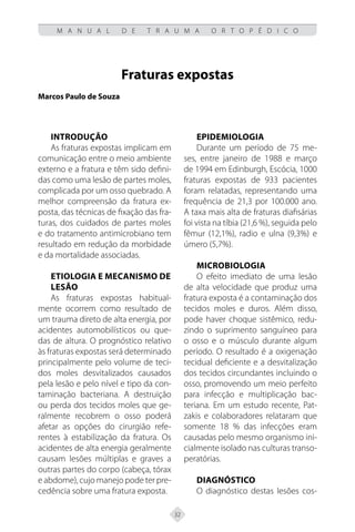 32
M A N U A L D E T R A U M A O R T O P É D I C O
Fraturas expostas
Marcos Paulo de Souza
Introdução
As fraturas expostas implicam em
comunicação entre o meio ambiente
externo e a fratura e têm sido defini-
das como uma lesão de partes moles,
complicada por um osso quebrado. A
melhor compreensão da fratura ex-
posta, das técnicas de fixação das fra-
turas, dos cuidados de partes moles
e do tratamento antimicrobiano tem
resultado em redução da morbidade
e da mortalidade associadas.
Etiologia e mecanismo de
lesão
As fraturas expostas habitual-
mente ocorrem como resultado de
um trauma direto de alta energia, por
acidentes automobilísticos ou que-
das de altura. O prognóstico relativo
às fraturas expostas será determinado
principalmente pelo volume de teci-
dos moles desvitalizados causados
pela lesão e pelo nível e tipo da con-
taminação bacteriana. A destruição
ou perda dos tecidos moles que ge-
ralmente recobrem o osso poderá
afetar as opções do cirurgião refe-
rentes à estabilização da fratura. Os
acidentes de alta energia geralmente
causam lesões múltiplas e graves a
outras partes do corpo (cabeça, tórax
e abdome), cujo manejo pode ter pre-
cedência sobre uma fratura exposta.
Epidemiologia
Durante um período de 75 me-
ses, entre janeiro de 1988 e março
de 1994 em Edinburgh, Escócia, 1000
fraturas expostas de 933 pacientes
foram relatadas, representando uma
frequência de 21,3 por 100.000 ano.
A taxa mais alta de fraturas diafisárias
foi vista na tíbia (21,6 %), seguida pelo
fêmur (12,1%), radio e ulna (9,3%) e
úmero (5,7%).
Microbiologia
O efeito imediato de uma lesão
de alta velocidade que produz uma
fratura exposta é a contaminação dos
tecidos moles e duros. Além disso,
pode haver choque sistêmico, redu-
zindo o suprimento sanguíneo para
o osso e o músculo durante algum
período. O resultado é a oxigenação
tecidual deficiente e a desvitalização
dos tecidos circundantes incluindo o
osso, promovendo um meio perfeito
para infecção e multiplicação bac-
teriana. Em um estudo recente, Pat-
zakis e colaboradores relataram que
somente 18 % das infecções eram
causadas pelo mesmo organismo ini-
cialmente isolado nas culturas transo-
peratórias.
Diagnóstico
O diagnóstico destas lesões cos-
 