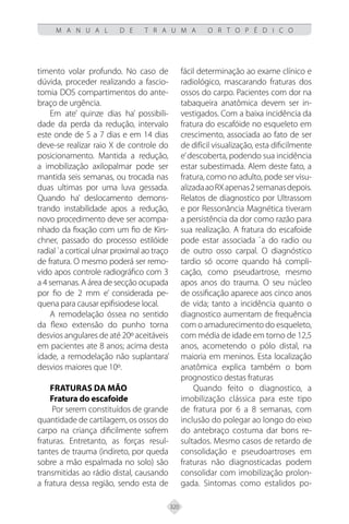 320
M A N U A L D E T R A U M A O R T O P É D I C O
timento volar profundo. No caso de
dúvida, proceder realizando a fascio-
tomia DOS compartimentos do ante-
braço de urgência.
Em ate’ quinze dias ha’ possibili-
dade da perda da redução, intervalo
este onde de 5 a 7 dias e em 14 dias
deve-se realizar raio X de controle do
posicionamento. Mantida a redução,
a imobilização axilopalmar pode ser
mantida seis semanas, ou trocada nas
duas ultimas por uma luva gessada.
Quando ha’ deslocamento demons-
trando instabilidade apos a redução,
novo procedimento deve ser acompa-
nhado da fixação com um fio de Kirs-
chner, passado do processo estilóide
radial `a cortical ulnar proximal ao traço
de fratura. O mesmo poderá ser remo-
vido apos controle radiográfico com 3
a 4 semanas. A área de secção ocupada
por fio de 2 mm e’ considerada pe-
quena para causar epifisiodese local.
A remodelação óssea no sentido
da flexo extensão do punho torna
desvios angulares de até 20º aceitáveis
em pacientes ate 8 anos; acima desta
idade, a remodelação não suplantara’
desvios maiores que 10º.
FRATURAS DA MÃO
Fratura do escafoide
Por serem constituídos de grande
quantidade de cartilagem, os ossos do
carpo na criança dificilmente sofrem
fraturas. Entretanto, as forças resul-
tantes de trauma (indireto, por queda
sobre a mão espalmada no solo) são
transmitidas ao rádio distal, causando
a fratura dessa região, sendo esta de
fácil determinação ao exame clínico e
radiológico, mascarando fraturas dos
ossos do carpo. Pacientes com dor na
tabaqueira anatômica devem ser in-
vestigados. Com a baixa incidência da
fratura do escafóide no esqueleto em
crescimento, associada ao fato de ser
de difícil visualização, esta dificilmente
e’descoberta, podendo sua incidência
estar subestimada. Alem deste fato, a
fratura, como no adulto, pode ser visu-
alizadaaoRXapenas2semanasdepois.
Relatos de diagnostico por Ultrassom
e por Ressonância Magnética tiveram
a persistência da dor como razão para
sua realização. A fratura do escafoide
pode estar associada `a do radio ou
de outro osso carpal. O diagnóstico
tardio só ocorre quando há compli-
cação, como pseudartrose, mesmo
apos anos do trauma. O seu núcleo
de ossificação aparece aos cinco anos
de vida; tanto a incidência quanto o
diagnostico aumentam de frequência
com o amadurecimento do esqueleto,
com média de idade em torno de 12,5
anos, acometendo o pólo distal, na
maioria em meninos. Esta localização
anatômica explica também o bom
prognostico destas fraturas
Quando feito o diagnostico, a
imobilização clássica para este tipo
de fratura por 6 a 8 semanas, com
inclusão do polegar ao longo do eixo
do antebraço costuma dar bons re-
sultados. Mesmo casos de retardo de
consolidação e pseudoartroses em
fraturas não diagnosticadas podem
consolidar com imobilização prolon-
gada. Sintomas como estalidos po-
 