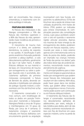 321
M A N U A L D E T R A U M A O R T O P É D I C O
dem ser encontrados. Nas crianças
sintomáticas, o tratamento com en-
xerto autólogo é indicado.
FRATURA DOS DEDOS
As fraturas dos metacarpos e das
falanges correspondem a 10% das
fraturas dos membros superiores e
a 80% das fraturas da mão, apresen-
tando maior incidência do primeiro e
do quinto raios.
O mecanismo de trauma mais
comum e’ o direto, em acidentes
domésticos, na pratica de esportes
e nas quedas. A classificação e’ pelo
ponto anatômico fraturado, podendo
acometer a cabeça (epífise) , o colo
(descolamento epifisário, geralmente
do tipo II de Salter Harris. A diáfise
(fraturas obliquas na sua maioria) e
da base, em mecanismos de trauma
por esmagamento ou sobre o pole-
gar. Quando este e’ acometido, des-
colamento epifisário do primeiro
metacarpo corresponde `a fratura
de Bennett do adulto, devendo ser
reduzida e imobilizada com abdução
do polegar. Quando instável, a oste-
ossíntese com fios de Kirschner se faz
necessária.
O tratamento conservador e’ o
mais comum, com imobilização de
todos os dedos em posição “intrín-
seca plus”, mantendo a metacarpo-
falangiana fletida a cerca de 70 graus
e interfalangianas em 10 graus de
flexão, por cerca de 4 semanas. O
tratamento cirúrgico e’ raramente
indicado, em fraturas diafisárias com
encurtamento grande ou angulação
incompatível com boa função, em
pacientes na adolescência. Os fios de
Kirschner são a opção de síntese mais
utilizada; atualmente, mini hastes de
titânio (TEN) podem ser indicadas
para síntese intramedular. As com-
plicações possíveis são, consolidação
viciosa, cujos graus aceitáveis variam
com o raio em questão e raramente
rigidez articular provisória. Apenas
nos traumas de maior energia ou de
esmagamento dos dedos, poderiam
resultar em fraturas expostas, comu-
nicando por vezes o meio externo
apenas com o hematoma da como na
lesão da ponta dos dedos, podendo
ser chamado nas crianças menores
de “lesão das portas nos dedos”, pelo
alto índice deste tipo de acidente do-
mestico, necessitando muitas vezes
atendimento de urgência.
O principal problema para o trata-
mento com terapia ocupacional são as
lesões por esmagamento que podem
causar fraturas dos metacarpos que
resultam em dor e edema. Além disso,
pode haver grave dano nos tecidos
moles, que podem afetar músculos,
vasos sanguíneos e nervos. O encurta-
mento pode ocorrer com cominuição
ou em fraturas obliquas instáveis.
O tratamento das fraturas das fa-
langes e’ conservador, necessitando
nos descolamentos epifisários de
adolescentes, por vezes, redução e
tala metálica para dedos, alem de tala
metálica, raramente necessitando sín-
tese com fios de Kirschner em casos
especiais instáveis, como na perda da
redução.
 
