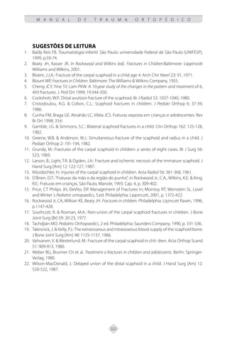322
M A N U A L D E T R A U M A O R T O P É D I C O
SUGESTÕES DE LEITURA
Baldy Reis FB.
1. Traumatologia infantil. São Paulo: universidade Federal de São Paulo (UNIFESP),
1999, p.59-74.
Beaty JH, Kasser JR.
2. In Rockwood and Wilkins (ed). Fractures in Children.Baltimore: Lippincott
Williams and Wilkins, 2001.
Bloem, J.J.A.: Fracture of the carpal scaphoid in a child age 4. Arch Chir Neerl 23: 91, 1971.
3.
Blount WP,
4. Fractures in Children. Baltimore: The Williams & Wilkins Company, 1955.
Cheng JCY, Yine SY, Lam PKW. A 10.
5. year study of the changes in the pattern and treatment of 6,
493 fractures. J. Ped Ort 1999; 19:344-350.
Cockshott, W.P.: Distal avulsion fracture of the scaphoid. Br J Radiol 53: 1037-1040, 1980.
6.
Cristodoulou, A.G. & Colton, C.L.: Scaphoid fractures in children. J Pediatr Orthop 6: 37-39,
7.
1986.
Cunha FM, Braga GF, Abrahão LC, Vilela JCS. Fraturas exposta em crianças e adolescentes. Rev
8.
Br Ort 1998; 33:6
Gamble, J.G. & Simmons, S.C.: Bilateral scaphoid fractures in a child. Clin Orthop 162: 125-128,
9.
1982.
Greene, W.B. & Anderson, W.J.: Simultaneous fracture of the scaphoid and radius in a child. J
10.
Pediatr Orthop 2: 191-194, 1982.
Grundy, M.: Fractures of the carpal scaphoid in children: a series of eight cases. Br J Surg 56:
11.
523, 1969.
Larson, B., Light, T.R. & Ogden, J.A.: Fracture and ischemic necrosis of the immature scaphoid. J
12.
Hand Surg [Am] 12: 122-127, 1987.
Müssbichler, H.: Injuries of the carpal scaphoid in children. Acta Radiol 56: 361-368, 1961.
13.
O’Brien, O.T.:“Fraturas da mão e da região do punho”, in Rockwood Jr., C.A., Wilkins, K.E. & King,
14.
R.E.: Fraturas em crianças, São Paulo, Manole, 1993. Cap. 4, p. 309-402.
Price, CT Philips JH, DeVito, DP. Management of Fractures In; Morrissy RT, Weinstein SL. Lovel
15.
and Winter´s Pediatric ortropaedics, 5.ed. Philadelphia: Lippincott, 2001, p. 1372-422.
Rockwood Jr, CA, Wilkian KE, Beaty JH.
16. Fractures in children. Philadelphia. Lipincott Raven, 1996,
p.1147-428.
Southcott, R. & Rosman, M.A.: Non-union of the carpal scaphoid fractures in children. J Bone
17.
Joint Surg [Br] 59: 20-23, 1977.
Tachdjian MO.
18. Pediatric Orthopaedics, 2 ed. Philadelphia: Saunders Company, 1990, p. 331-336.
Taleisnick, J. & Kelly, P.J.: The extraosseous and intraosseous blood supply of the scaphoid bone.
19.
J Bone Joint Surg [Am] 48: 1125-1137, 1966.
Vahvanen, V. & Westerlund, M.: Fracture of the carpal scaphoid in chil- dren. Acta Orthop Scand
20.
51: 909-913, 1980.
Weber BG, Brunner Ch et al.
21. Treatment o fractures in children and adolescents. Berlin: Springer-
Verlag, 1980.
Wilson-MacDonald, J.: Delayed union of the distal scaphoid in a child. J Hand Surg [Am] 12:
22.
520-522, 1987.
 