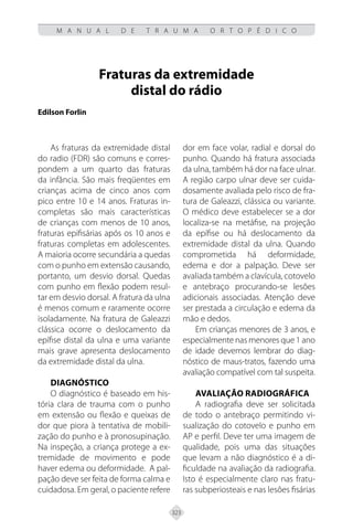 323
M A N U A L D E T R A U M A O R T O P É D I C O
Fraturas da extremidade
distal do rádio
Edilson Forlin
As fraturas da extremidade distal
do radio (FDR) são comuns e corres-
pondem a um quarto das fraturas
da infância. São mais freqüentes em
crianças acima de cinco anos com
pico entre 10 e 14 anos. Fraturas in-
completas são mais características
de crianças com menos de 10 anos,
fraturas epifisárias após os 10 anos e
fraturas completas em adolescentes.
A maioria ocorre secundária a quedas
com o punho em extensão causando,
portanto, um desvio dorsal. Quedas
com punho em flexão podem resul-
tar em desvio dorsal. A fratura da ulna
é menos comum e raramente ocorre
isoladamente. Na fratura de Galeazzi
clássica ocorre o deslocamento da
epífise distal da ulna e uma variante
mais grave apresenta deslocamento
da extremidade distal da ulna.
Diagnóstico
O diagnóstico é baseado em his-
tória clara de trauma com o punho
em extensão ou flexão e queixas de
dor que piora à tentativa de mobili-
zação do punho e à pronosupinação.
Na inspeção, a criança protege a ex-
tremidade de movimento e pode
haver edema ou deformidade. A pal-
pação deve ser feita de forma calma e
cuidadosa. Em geral, o paciente refere
dor em face volar, radial e dorsal do
punho. Quando há fratura associada
da ulna, também há dor na face ulnar.
A região carpo ulnar deve ser cuida-
dosamente avaliada pelo risco de fra-
tura de Galeazzi, clássica ou variante.
O médico deve estabelecer se a dor
localiza-se na metáfise, na projeção
da epífise ou há deslocamento da
extremidade distal da ulna. Quando
comprometida há deformidade,
edema e dor a palpação. Deve ser
avaliada também a clavícula, cotovelo
e antebraço procurando-se lesões
adicionais associadas. Atenção deve
ser prestada a circulação e edema da
mão e dedos.
Em crianças menores de 3 anos, e
especialmente nas menores que 1 ano
de idade devemos lembrar do diag-
nóstico de maus-tratos, fazendo uma
avaliação compatível com tal suspeita.
Avaliação radiográfica
A radiografia deve ser solicitada
de todo o antebraço permitindo vi-
sualização do cotovelo e punho em
AP e perfil. Deve ter uma imagem de
qualidade, pois uma das situações
que levam a não diagnóstico é a di-
ficuldade na avaliação da radiografia.
Isto é especialmente claro nas fratu-
ras subperiosteais e nas lesões fisárias
 