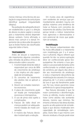 324
M A N U A L D E T R A U M A O R T O P É D I C O
menos intensas. Uma técnica de ava-
liação é o seguimento da cortical para
identificar qualquer irregularidade
(degrau).
Na avaliação da radiografia devem
ser estabelecidos o grau e a direção
do desvio no plano sagital e coronal,
pois o tratamento deverá depender
dessas variáveis. Como afirmado, o
desvio mais comum é o dorsal. Im-
portante não se descuidar do aspecto
que as lesões fisárias são classificadas
segundo Salter e Harris.
Tratamento
Antes de discutir o tratamento,
são importantes algumas considera-
ções retiradas da prática clínica e de
vários estudos sobre o assunto:
1. A extremidade distal do rádio é
responsável por cerca de 80%
do crescimento do antebraço
e isto implica em alta capaci-
dade de remodelação.
2. Os conceitos de tratamento
dos adultos não se aplicam a
crianças.
3. Devem ser evitados tratamen-
tos excessivos.
4. A placa de crescimento pode
ser lesada por manipulações
excessivas e intempestivas.
5. O uso de pinos está sujeito a
complicações.
6. Fraturas do rádio distal em
crianças podem ser adequada-
mente tratadas de modo con-
servador.
7. A maioria das fraturas desvia-
das é estável após a redução.
Em muitos anos de experiência
com residentes de serviços que pri-
mordialmente atendem trauma em
adultos notamos uma tendência de
tratar as fraturas com conceitos do
tratamento de adultos. Esta forma de
pensar tende a indicar tratamentos
mais agressivos e desnecessários e
com potencial de riscos que pode-
riam ser evitados.
Imobilização
Nas fraturas subperioesteais não
há muita dificuldade e o tratamento
com imobilização por 3 a 4 sema-
nas é suficiente. Alguns referem que
quando há dor na prono-supinação
deve ser confeccionado gesso bra-
quiopalmar. No entanto a luva ges-
sada e o uso associado da tipóia, tanto
confeccionada na unidade quanto a
do comércio, por alguns dias alivia a
dor aos movimentos do antebraço
e evita o importante desconforto da
imobilização do cotovelo. Em crianças
pequenas, de 1 a 3 anos o problema
da luva é que ela literalmente pode
cair. Por isso, nesses pacientes nossa
preferência é o gesso braquiopalmar.
Nas fraturas desviadas é que há
maior controvérsia e desinformação.
Como já referido, muitos tendem a
tratar como adultos não aceitando
desvios, mesmo que mínimos. No
entanto a literatura não deixa dúvidas
quanto ao alto potencial de remode-
lação e que desvios moderados tem
capacidade de remodelação com-
pleta. Outro fato é que mesmo com
desvios residuais a função pode estar
 