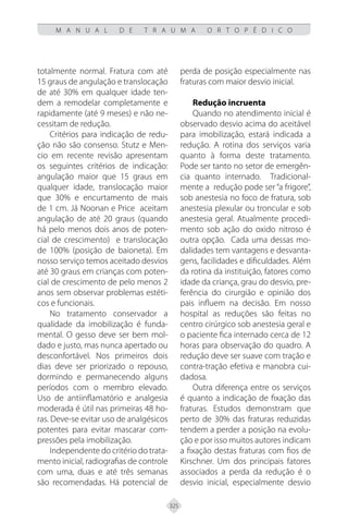 325
M A N U A L D E T R A U M A O R T O P É D I C O
totalmente normal. Fratura com até
15 graus de angulação e translocação
de até 30% em qualquer idade ten-
dem a remodelar completamente e
rapidamente (até 9 meses) e não ne-
cessitam de redução.
Critérios para indicação de redu-
ção não são consenso. Stutz e Men-
cio em recente revisão apresentam
os seguintes critérios de indicação:
angulação maior que 15 graus em
qualquer idade, translocação maior
que 30% e encurtamento de mais
de 1 cm. Já Noonan e Price aceitam
angulação de até 20 graus (quando
há pelo menos dois anos de poten-
cial de crescimento) e translocação
de 100% (posição de baioneta). Em
nosso serviço temos aceitado desvios
até 30 graus em crianças com poten-
cial de crescimento de pelo menos 2
anos sem observar problemas estéti-
cos e funcionais.
No tratamento conservador a
qualidade da imobilização é funda-
mental. O gesso deve ser bem mol-
dado e justo, mas nunca apertado ou
desconfortável. Nos primeiros dois
dias deve ser priorizado o repouso,
dormindo e permanecendo alguns
períodos com o membro elevado.
Uso de antiinflamatório e analgesia
moderada é útil nas primeiras 48 ho-
ras. Deve-se evitar uso de analgésicos
potentes para evitar mascarar com-
pressões pela imobilização.
Independente do critério do trata-
mento inicial, radiografias de controle
com uma, duas e até três semanas
são recomendadas. Há potencial de
perda de posição especialmente nas
fraturas com maior desvio inicial.
Redução incruenta
Quando no atendimento inicial é
observado desvio acima do aceitável
para imobilização, estará indicada a
redução. A rotina dos serviços varia
quanto à forma deste tratamento.
Pode ser tanto no setor de emergên-
cia quanto internado. Tradicional-
mente a redução pode ser “a frigore”,
sob anestesia no foco de fratura, sob
anestesia plexular ou troncular e sob
anestesia geral. Atualmente procedi-
mento sob ação do oxido nitroso é
outra opção. Cada uma dessas mo-
dalidades tem vantagens e desvanta-
gens, facilidades e dificuldades. Além
da rotina da instituição, fatores como
idade da criança, grau do desvio, pre-
ferência do cirurgião e opinião dos
pais influem na decisão. Em nosso
hospital as reduções são feitas no
centro cirúrgico sob anestesia geral e
o paciente fica internado cerca de 12
horas para observação do quadro. A
redução deve ser suave com tração e
contra-tração efetiva e manobra cui-
dadosa.
Outra diferença entre os serviços
é quanto a indicação de fixação das
fraturas. Estudos demonstram que
perto de 30% das fraturas reduzidas
tendem a perder a posição na evolu-
ção e por isso muitos autores indicam
a fixação destas fraturas com fios de
Kirschner. Um dos principais fatores
associados a perda da redução é o
desvio inicial, especialmente desvio
 