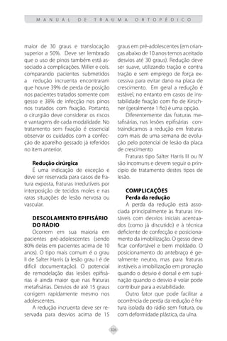 326
M A N U A L D E T R A U M A O R T O P É D I C O
maior de 30 graus e translocação
superior a 50%. Deve ser lembrado
que o uso de pinos também está as-
sociado a complicações. Miller e cols.
comparando pacientes submetidos
a redução incruenta encontraram
que houve 39% de perda de posição
nos pacientes tratados somente com
gesso e 38% de infecção nos pinos
nos tratados com fixação. Portanto,
o cirurgião deve considerar os riscos
e vantagens de cada modalidade. No
tratamento sem fixação é essencial
observar os cuidados com a confec-
ção de aparelho gessado já referidos
no item anterior.
Redução cirúrgica
É uma indicação de exceção e
deve ser reservada para casos de fra-
tura exposta, fraturas irredutíveis por
interposição de tecidos moles e nas
raras situações de lesão nervosa ou
vascular.
Descolamento Epifisário
do Rádio
Ocorrem em sua maioria em
pacientes pré-adolescentes (sendo
80% delas em pacientes acima de 10
anos). O tipo mais comum é o grau
II de Salter Harris (a lesão grau I é de
difícil documentação). O potencial
de remodelação das lesões epifisá-
rias é ainda maior que nas fraturas
metafisárias. Desvios de até 15 graus
corrigem rapidamente mesmo nos
adolescentes.
A redução incruenta deve ser re-
servada para desvios acima de 15
graus em pré-adolescentes (em crian-
ças abaixo de 10 anos temos aceitado
desvios até 30 graus). Redução deve
ser suave, utilizando tração e contra
tração e sem emprego de força ex-
cessiva para evitar dano na placa de
crescimento. Em geral a redução é
estável, no entanto em casos de ins-
tabilidade fixação com fio de Kirsch-
ner (geralmente 1 fio) é uma opção.
Diferentemente das fraturas me-
tafisárias, nas lesões epifisárias con-
traindicamos a redução em fraturas
com mais de uma semana de evolu-
ção pelo potencial de lesão da placa
de crescimento
Fraturas tipo Salter Harris III ou IV
são incomuns e devem seguir o prin-
cípio de tratamento destes tipos de
lesão.
Complicações
Perda da redução
A perda da redução está asso-
ciada principalmente às fraturas ins-
táveis com desvios iniciais acentua-
dos (como já discutido) e à técnica
deficiente de confecção e posiciona-
mento da imobilização. O gesso deve
ficar confortável e bem moldado. O
posicionamento do antebraço é ge-
ralmente neutro, mas para fraturas
instáveis a imobilização em pronação
quando o desvio é dorsal e em supi-
nação quando o desvio é volar pode
contribuir para a estabilidade.
Outro fator que pode facilitar a
ocorrência de perda da redução é fra-
tura isolada do rádio sem fratura, ou
com deformidade plástica, da ulna.
 